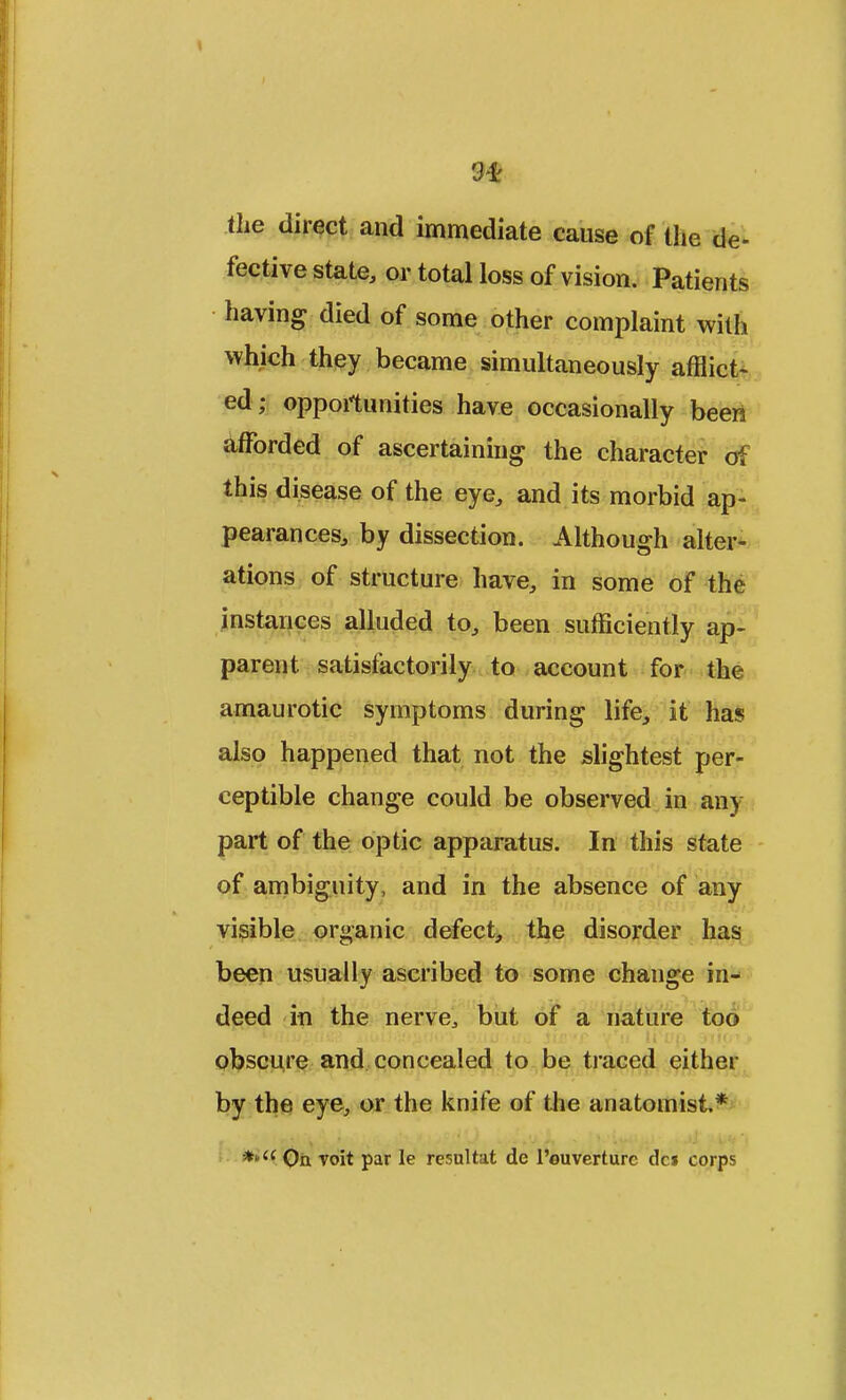 3<£ the direct and immediate cause of the de- fective state, or total loss of vision. Patients having died of some other complaint with which they became simultaneously afflict- ed; opportunities have occasionally been afforded of ascertaining the character of this disease of the eye, and its morbid ap- pearances, by dissection. Although alter- ations of structure have, in some of the instances alluded to, been sufficiently ap- parent satisfactorily to account for the amaurotic symptoms during life, it has also happened that not the slightest per- ceptible change could be observed in any part of the optic apparatus. In this state of ambiguity, and in the absence of any visible organic defect, the disorder has been usually ascribed to some change in- deed in the nerve, but of a nature too obscure and concealed to be traced either by the eye, or the knife of the anatomist*