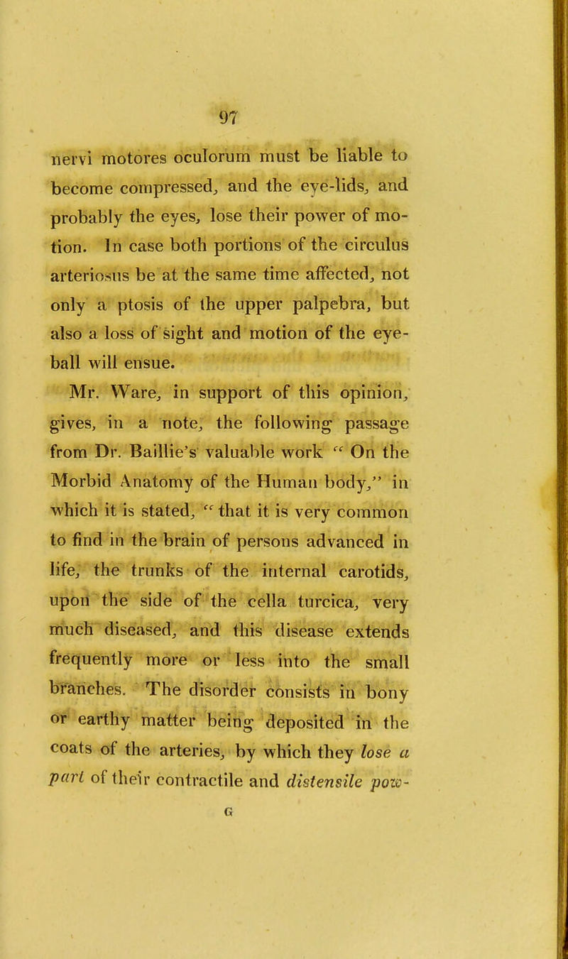 nervi motores oculorum must be liable to become compressed, and the eye-lids, and probably the eyes, lose their power of mo- tion. In case both portions of the circulus arteriosus be at the same time affected, not only a ptosis of the upper palpebra, but also a loss of sight and motion of the eye- ball will ensue. Mr. Ware, in support of this opinion, gives, in a note, the following passage from Dr. Baillie's valuable work  On the Morbid Anatomy of the Human body, in which it is stated,  that it is very common to find in the brain of persons advanced in life, the trunks of the internal carotids, upon the side of the cella turcica, very much diseased, and this disease extends frequently more or less into the small branches. The disorder consists in bony or earthy matter being deposited in the coats of the arteries, by which they lose a pari of their contractile and distensile pozv-