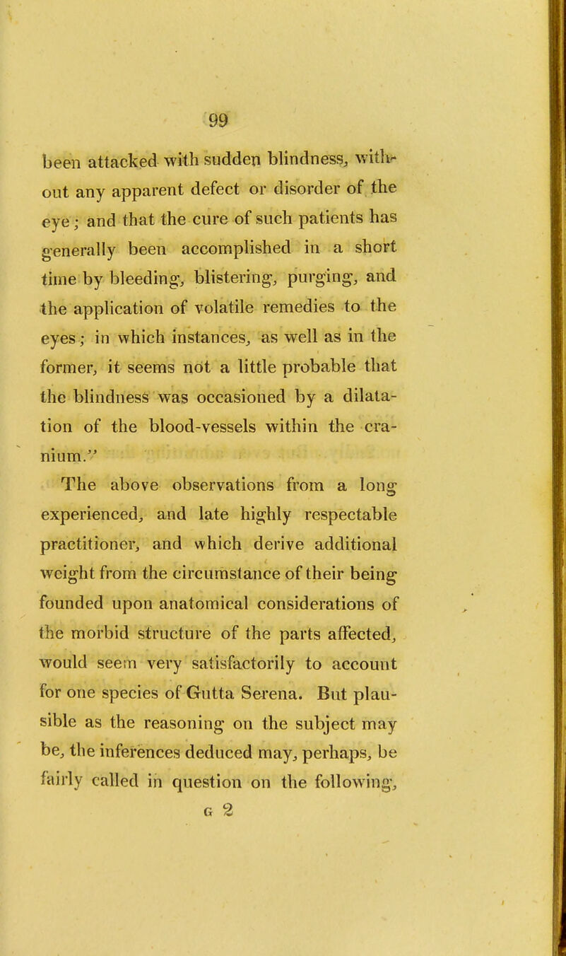 been attacked with sudden blindness, with- out any apparent defect or disorder of the eye; and that the cure of such patients has generally been accomplished in a short time by bleeding, blistering, purging, and the application of volatile remedies to the eyes; in which instances, as well as in the former, it seems not a little probable that the blindness was occasioned by a dilata- tion of the blood-vessels within the cra- nium. The above observations from a long experienced, and late highly respectable practitioner, and which derive additional weight from the circumstance of their being founded upon anatomical considerations of the morbid structure of the parts affected, would seem very satisfactorily to account for one species of Gutta Serena. But plau- sible as the reasoning on the subject may be, the inferences deduced may, perhaps, be fairly called in question on the following, g 2