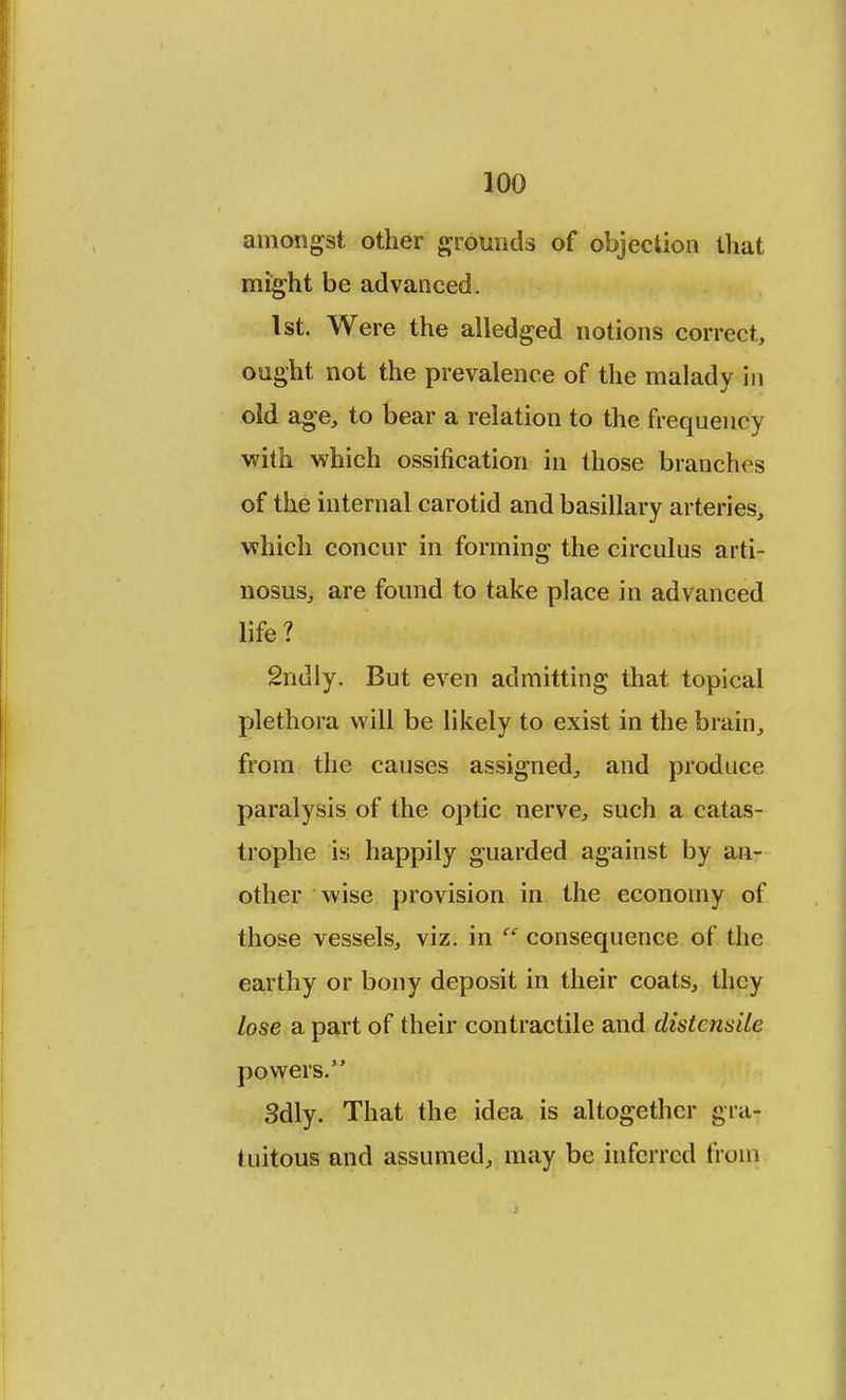 amongst other grounds of objection that might be advanced. 1st. Were the alledged notions correct, ought not the prevalence of the malady in old age, to bear a relation to the frequency with which ossification in those branches of the internal carotid and basillary arteries, which concur in forming the circulus arti- nosus, are found to take place in advanced life? 2ndly. But even admitting that topical plethora will be likely to exist in the brain, from the causes assigned, and produce paralysis of the optic nerve, such a catas- trophe is happily guarded against by an- other wise provision in the economy of those vessels, viz. in consequence of the earthy or bony deposit in their coats, they lose a part of their contractile and distensile powers. 3dly. That the idea is altogether gra- kiitous and assumed, may be inferred from