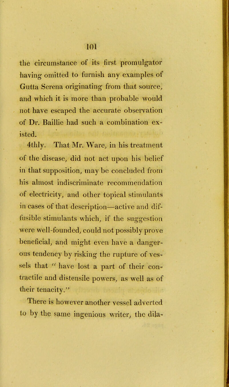 the circumstance of its first promulgator having omitted to furnish any examples of Gutta Serena originating from that source, and which it is more than probable would not have escaped the accurate observation of Dr. Baillie had such a combination ex- isted. 4thly. That Mr. Ware, in his treatment of the disease, did not act upon his belief in that supposition, may be concluded from his almost indiscriminate recommendation of electricity, and other topical stimulants in cases of that description—active and dif- fusible stimulants which, if the suggestion were well-founded, could not possibly prove beneficial, and might even have a danger- ous tendency by risking the rupture of ves- sels that have lost a part of their con- tractile and distensile powers, as well as of their tenacity. There is however another vessel adverted to by the same ingenious writer, the dila-