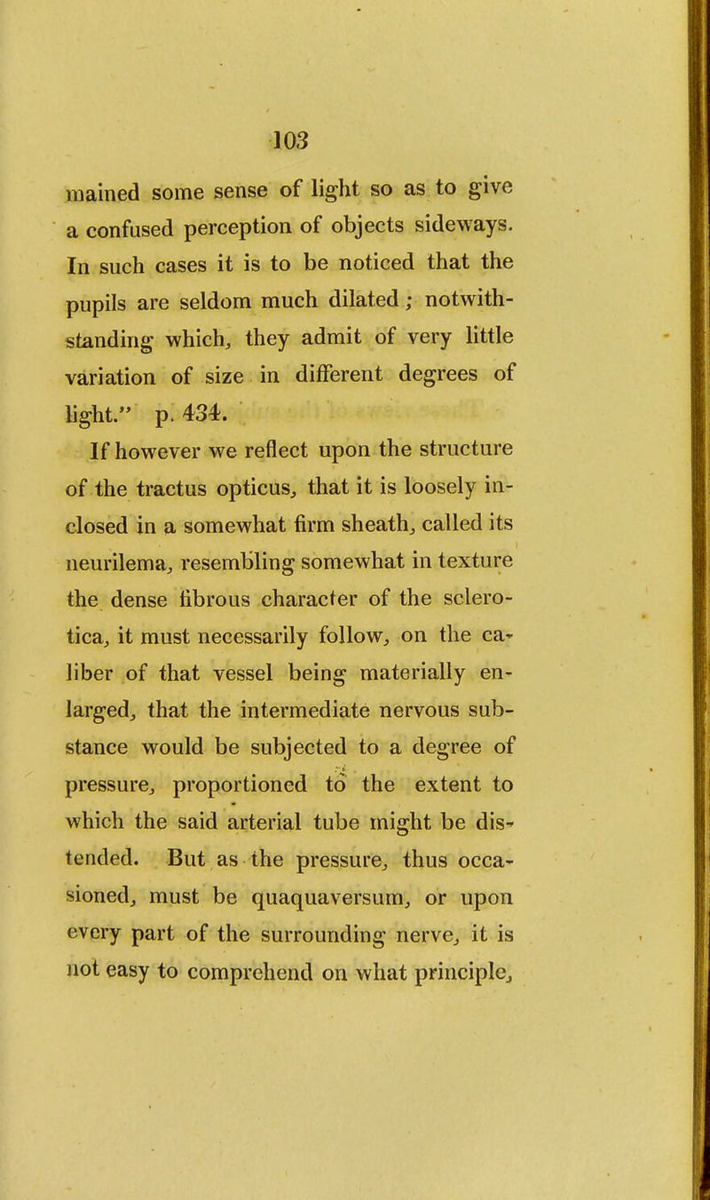 mained some sense of light so as to give a confused perception of objects sideways. In such cases it is to be noticed that the pupils are seldom much dilated; notwith- standing which, they admit of very little variation of size in different degrees of light. p. 434. If however we reflect upon the structure of the tractus opticus, that it is loosely in- closed in a somewhat firm sheath, called its neurilema, resembling somewhat in texture the dense fibrous character of the sclero- tica, it must necessarily follow, on the ca^ liber of that vessel being materially en- larged, that the intermediate nervous sub- stance would be subjected to a degree of pressure, proportioned to the extent to which the said arterial tube might be dis-* tended. But as the pressure, thus occa- sioned, must be quaquaversum, or upon every part of the surrounding nerve, it is not easy to comprehend on what principle,,
