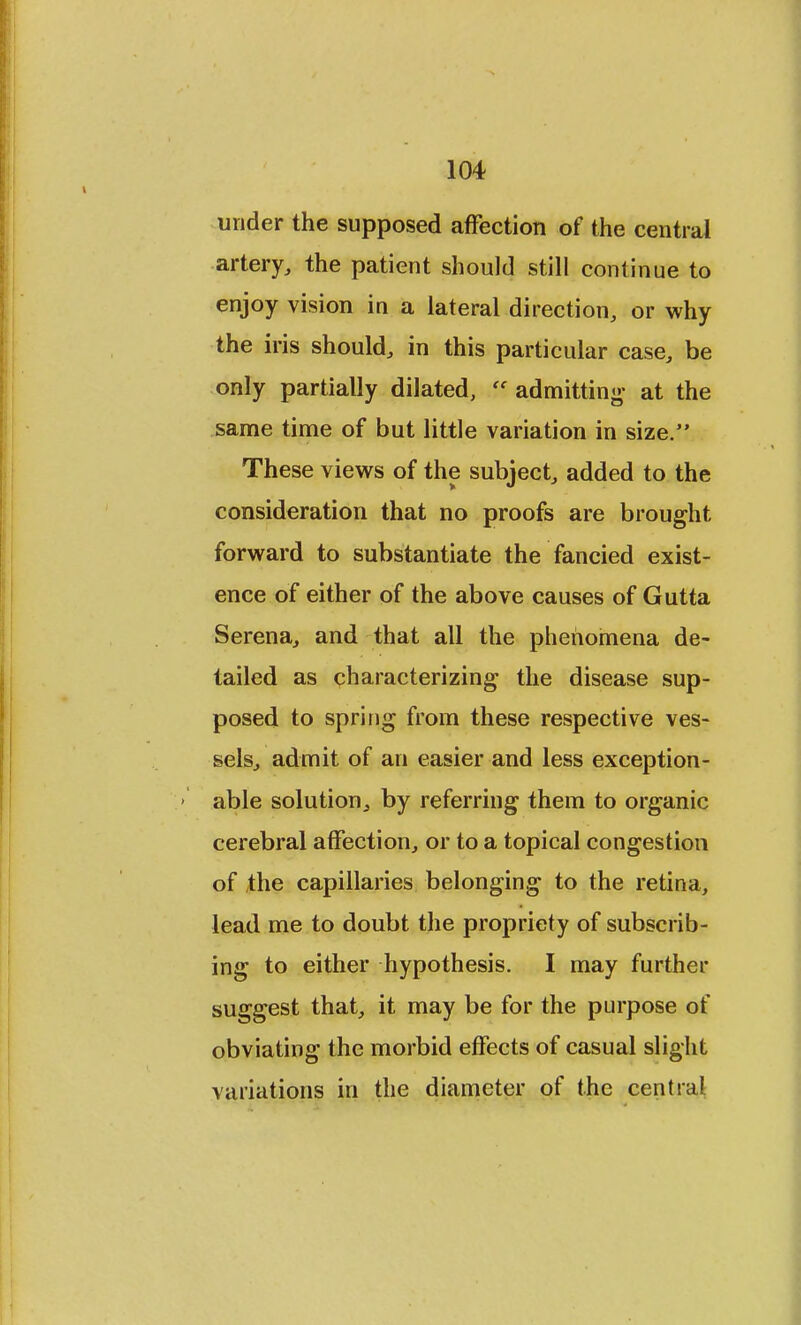 under the supposed affection of the central artery, the patient should still continue to enjoy vision in a lateral direction, or why the iris should, in this particular case, be only partially dilated,  admitting- at the same time of but little variation in size. These views of the subject, added to the consideration that no proofs are brought forward to substantiate the fancied exist- ence of either of the above causes of Gutta Serena, and that all the phenomena de- tailed as characterizing the disease sup- posed to spring from these respective ves- sels, admit of an easier and less exception- able solution, by referring them to organic cerebral affection, or to a topical congestion of the capillaries belonging to the retina, lead me to doubt the propriety of subscrib- ing to either hypothesis. I may further suggest that, it may be for the purpose of obviating the morbid effects of casual slight variations in the diameter of the centra!