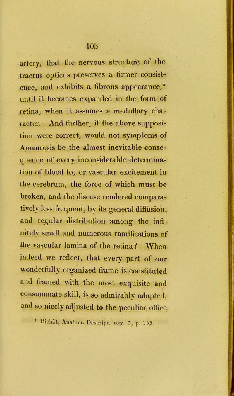 artery, that the nervous structure of the tractus opticus preserves a firmer consist- ence, and exhibits a fibrous appearance,* until it becomes expanded in the form of retina, when it assumes a medullary cha- racter. And further, if the above supposi- tion were correct, would not symptoms of Amaurosis be the almost inevitable conse- quence of every inconsiderable determina- tion of blood to, or vascular excitement in the cerebrum, the force of which must be broken, and the disease rendered compara- tively less frequent, by its general diffusion, and regular distribution among the infi- nitely small and numerous ramifications of the vascular lamina of the retina? When indeed we reflect, that every part of our wonderfully organized frame is constituted and framed with the most exquisite and consummate skill, is so admirably adapted, and so nicely adjusted to the peculiar office * Bichat, Anatom. Descript. torn. 3, p. 15£.