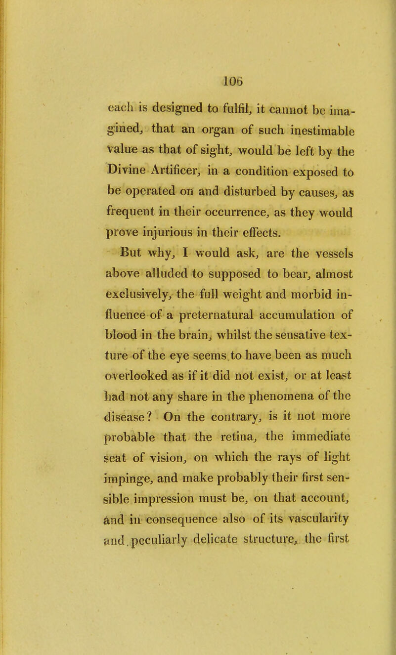 each is designed to fulfil, it cannot be ima- gined, that an organ of such inestimable value as that of sight, would be left by the Divine Artificer, in a condition exposed to be operated on and disturbed by causes, as frequent in their occurrence, as they would prove injurious in their effects. But why, I would ask, are the vessels above alluded to supposed to bear, almost exclusively, the full weight and morbid in- fluence of a preternatural accumulation of blood in the brain, whilst the sensative tex- ture of the eye seems to have been as much overlooked as if it did not exist, or at least had not any share in the phenomena of the disease? On the contrary, is it not more probable that the retina, the immediate seat of vision, on which the rays of light impinge, and make probably their first sen- sible impression must be, on that account, and in consequence also of its vascularity and. peculiarly delicate structure, the first