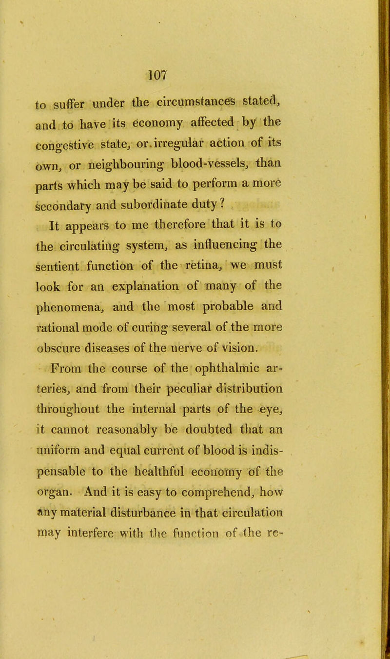 to suffer under the circumstances stated, and to have its economy affected by the Congestive state, or.irregular action of its own, or neighbouring blood-vessels, than parts which may be said to perform a more secondary and subordinate duty ? It appears to me therefore that it is to the circulating system, as influencing the sentient function of the retina, we must look for an explanation of many of the phenomena, and the most probable and rational mode of curing several of the more obscure diseases of the nerve of vision. From the course of the ophthalmic ar- teries, and from their peculiar distribution throughout the internal parts of the ^ye, it cannot reasonably be doubted that an uniform and equal current of blood is indis- pensable to the healthful economy of the organ. And it is easy to comprehend, how any material disturbance in that circulation may interfere with the function of the re-
