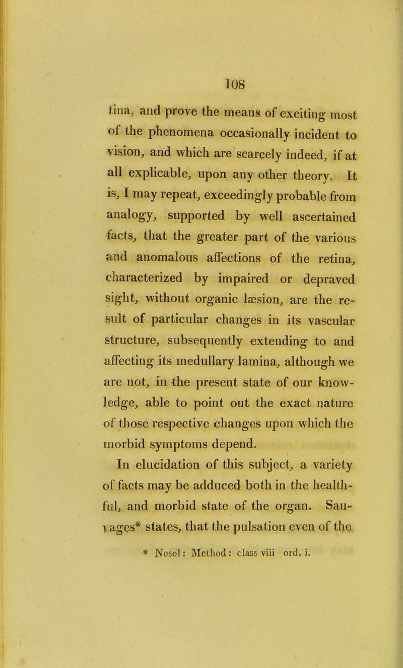 Una, and prove the means of exciting most of the phenomena occasionally incident to vision, and which are scarcely indeed, if at all explicable, upon any other theory. It is, I may repeat, exceedingly probable from analogy, supported by well ascertained facts, that the greater part of the various and anomalous affections of the retina, characterized by impaired or depraved sight, without organic laesion, are the re- sult of particular changes in its vascular structure, subsequently extending to and affecting its medullary lamina, although we are not, in the present state of our know- ledge, able to point out the exact nature of those respective changes upon which the morbid symptoms depend. In elucidation of this subject, a variety of facts may be adduced both in the health- ful, and morbid state of the organ. Sau- yages* states, that the pulsation even of the * Nosol: Method: class viii ord. i.