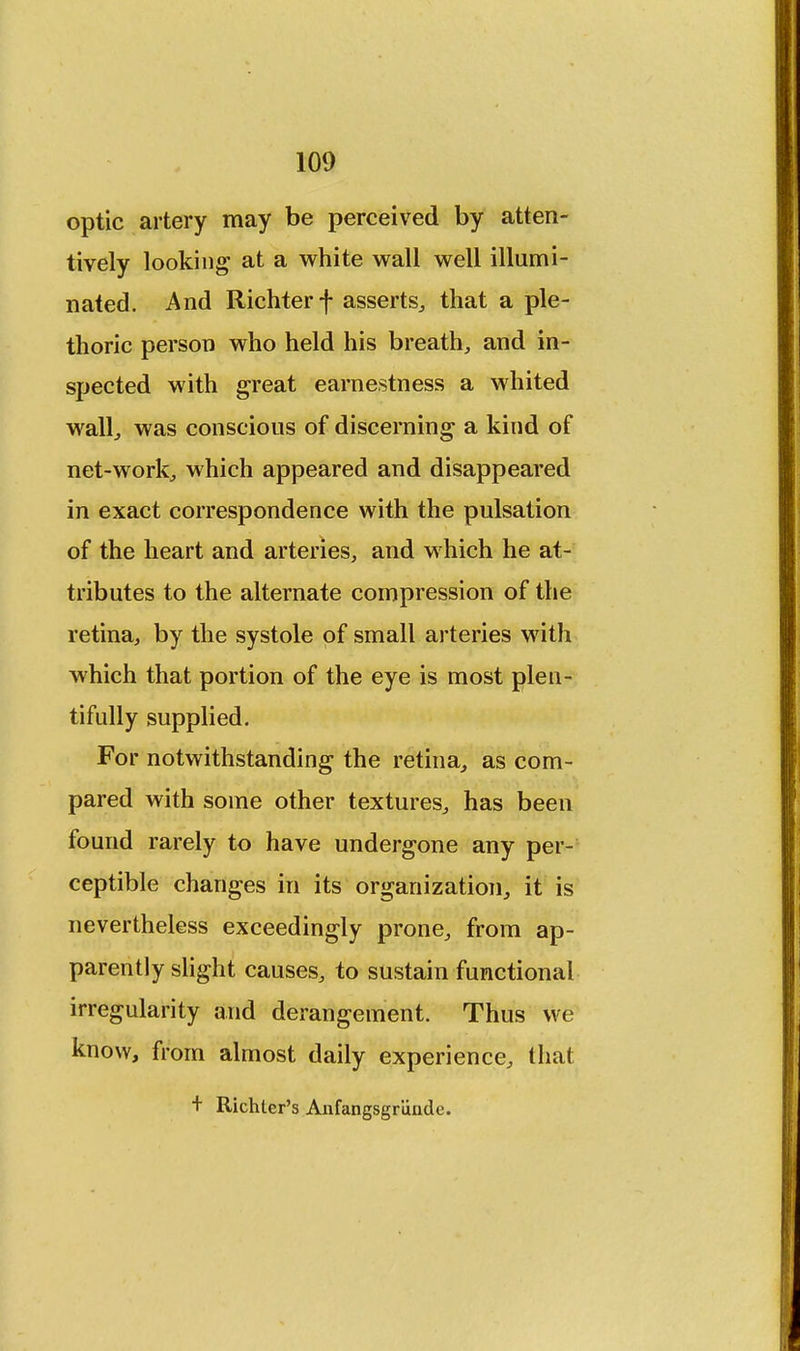 optic artery may be perceived by atten- tively looking at a white wall well illumi- nated. And Richterf asserts, that a ple- thoric person who held his breath, and in- spected with great earnestness a whited wall, was conscious of discerning a kind of net-work, which appeared and disappeared in exact correspondence with the pulsation of the heart and arteries, and which he at- tributes to the alternate compression of the retina, by the systole of small arteries with which that portion of the eye is most plen- tifully supplied. For notwithstanding the retina, as com- pared with some other textures, has been found rarely to have undergone any per- ceptible changes in its organization, it is nevertheless exceedingly prone, from ap- parently slight causes, to sustain functional irregularity and derangement. Thus we know, from almost daily experience, that + Richter's Anfangsgriinde.