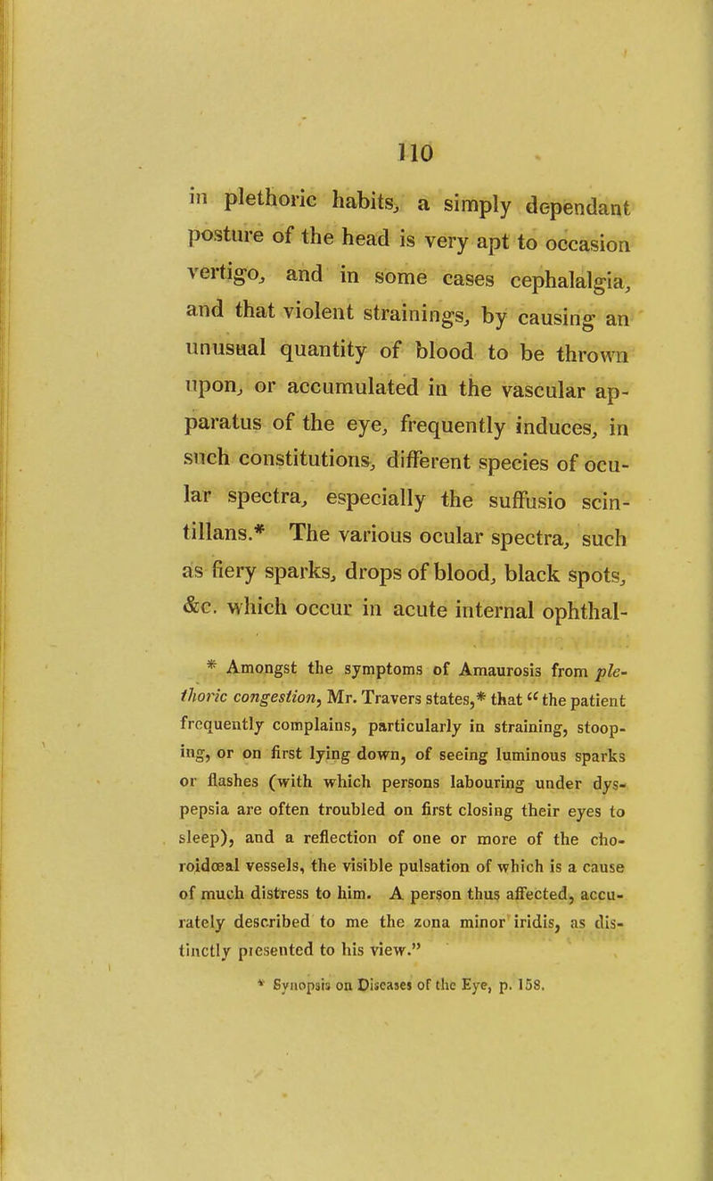 in plethoric habits, a simply dependant posture of the head is very apt to occasion vertigo, and in some cases cephalalgia, and that violent strainings, by causing an unusual quantity of blood to be thrown upon, or accumulated in the vascular ap- paratus of the eye, frequently induces, in such constitutions, different species of ocu- lar spectra, especially the suffusio scin- tillans.* The various ocular spectra, such as fiery sparks, drops of blood, black spots, &c. which occur in acute internal ophthal- * Amongst the symptoms of Amaurosis from ple- thoric congestion, Mr. Travers states,* that the patient frequently complains, particularly in straining, stoop- ing, or on first lying down, of seeing luminous sparks or flashes (with which persons labouring under dys- pepsia are often troubled on first closing their eyes to sleep), and a reflection of one or more of the cho- roidceal vessels, the visible pulsation of which is a cause of much distress to him. A person thus affected, accu- rately described to me the zona minor iridis, ;is dis- tinctly piesented to his view. * Synopsis on Diseases of the Eye, p. 158.