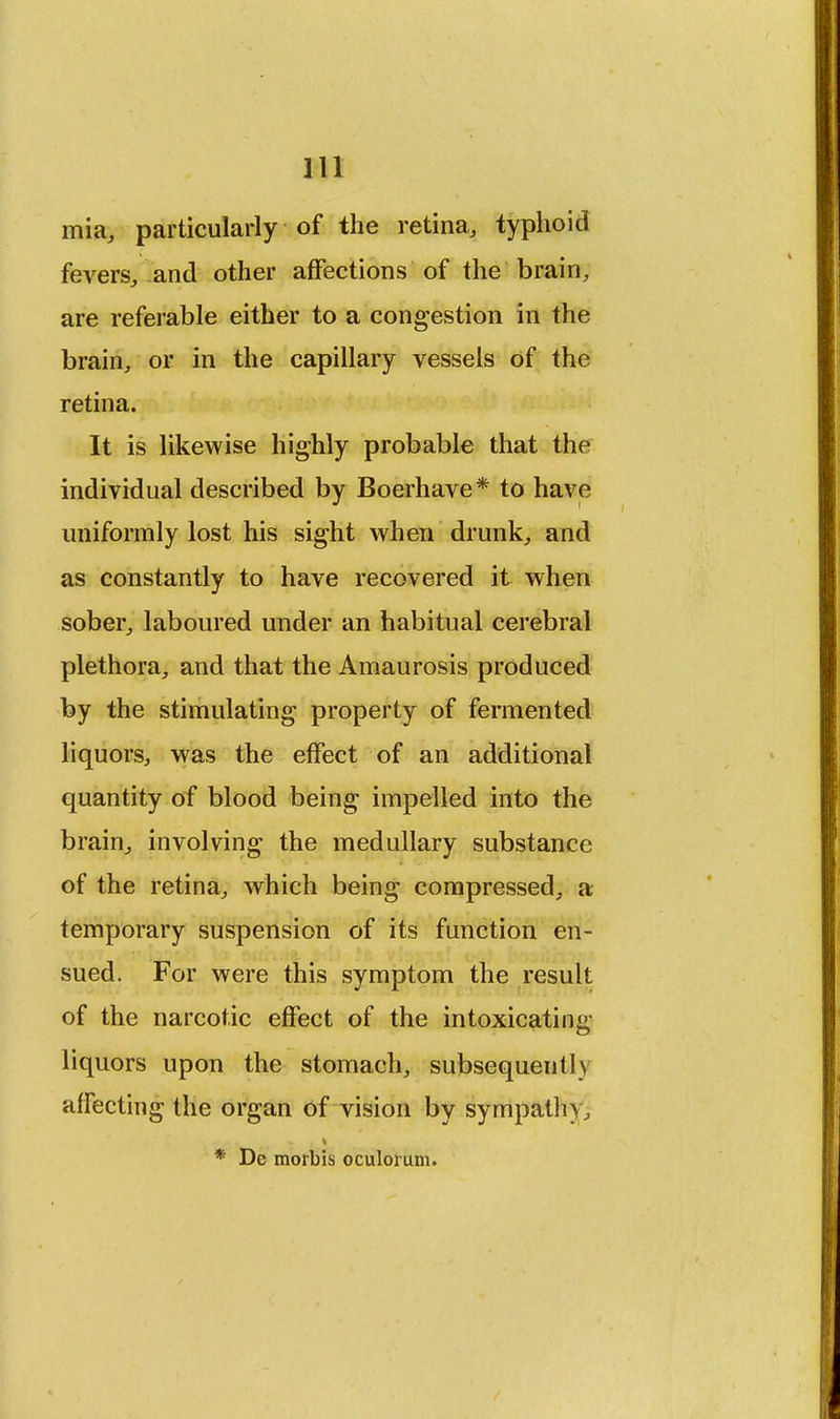 mia, particularly of the retina, typhoid fevers, and other affections of the brain, are referable either to a congestion in the brain, or in the capillary vessels of the retina. It is likewise highly probable that the individual described by Boerhave* to have uniformly lost his sight when drunk, and as constantly to have recovered it when sober, laboured under an habitual cerebral plethora, and that the Amaurosis produced by the stimulating property of fermented liquors, was the effect of an additional quantity of blood being impelled into the brain, involving the medullary substance of the retina, which being compressed, a temporary suspension of its function en- sued. For were this symptom the result of the narcotic effect of the intoxicating liquors upon the stomach, subsequently affecting the organ of vision by sympathy, * De morbis oculorum.