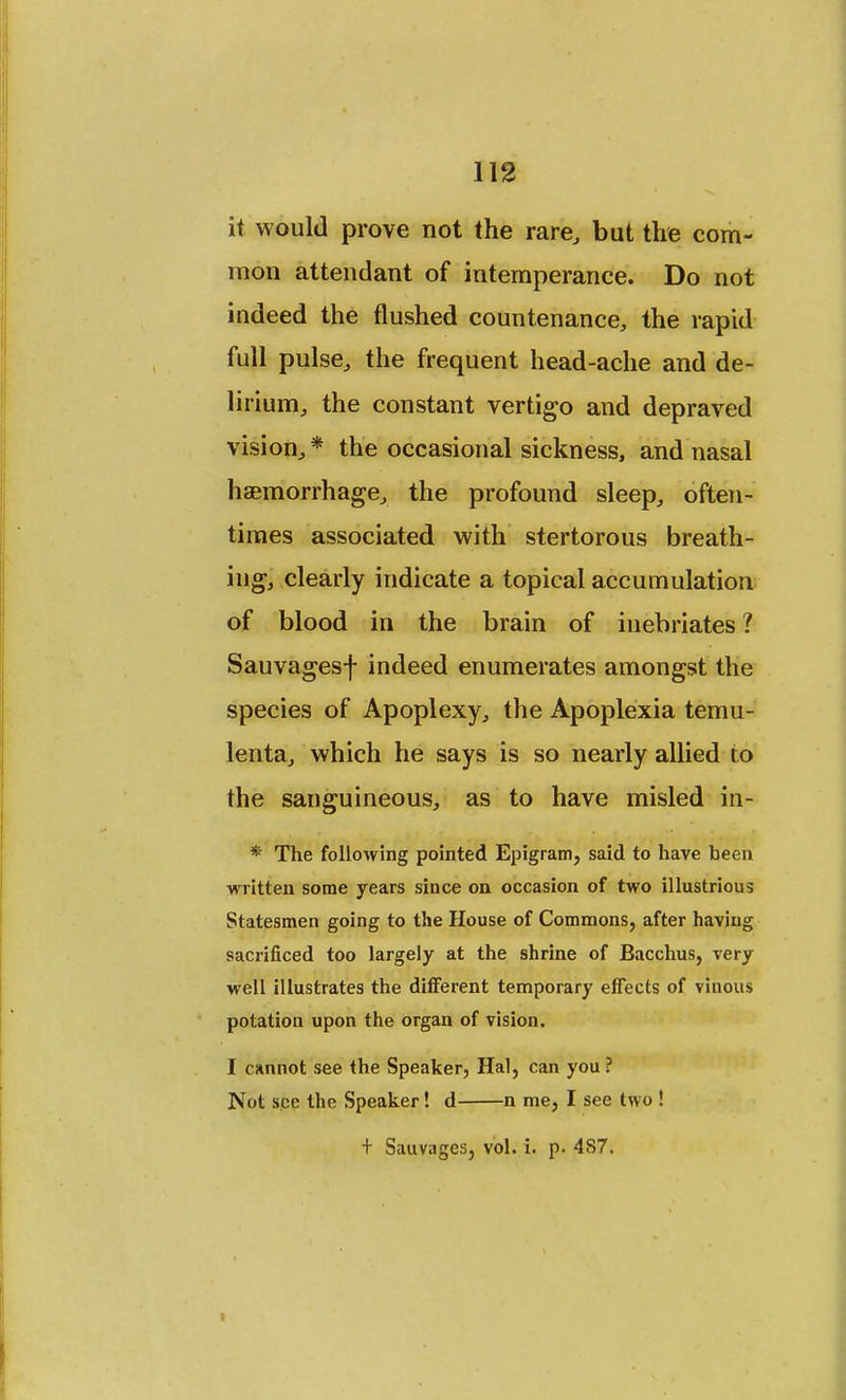 it would prove not the rare, but the com- mon attendant of intemperance. Do not indeed the flushed countenance, the rapid full pulse, the frequent head-ache and de- lirium, the constant vertigo and depraved vision, * the occasional sickness, and nasal haemorrhage, the profound sleep, often- times associated with stertorous breath- ing, clearly indicate a topical accumulation of blood in the brain of inebriates? Sauvagesf indeed enumerates amongst the species of Apoplexy, the Apoplexia temu- lenta, which he says is so nearly allied to the sanguineous, as to have misled in- * The following pointed Epigram, said to have been written some years since on occasion of two illustrious Statesmen going to the House of Commons, after having sacrificed too largely at the shrine of Bacchus, very well illustrates the different temporary effects of vinous potation upon the organ of vision. I cannot see the Speaker, Hal, can you ? Not see the Speaker! d n me, I see two ! f SauvageSj vol. i. p. 487.
