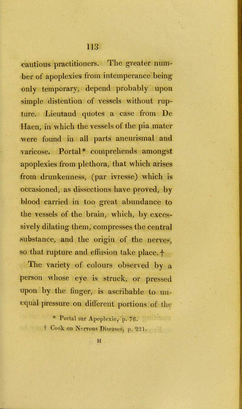 cautious practitioners. The greater num- ber of apoplexies from intemperance being only temporary, depend probably upon simple distention of vessels without rup- ture. Lieutaud quotes a case from De Haen, in which the vessels of the pia mater were found in all parts aneurismal and varicose. Portal* comprehends amongst apoplexies from plethora, that which arises from drunkenness, (par ivresse) which is occasioned, as dissections have proved, by blood carried in too great abundance to the vessels of the brain, which, by exces- sively dilating them, compresses the central substance, and the origin of the nerves, so that rupture and effusion take place, f The variety of colours observed by a person whose eye is struck, or pressed upon by the finger, is ascribable to un- equal pressure on different portions of the * Portal sur Apoplexie, p. 76. + Cook on Nervous Diseases, p. 221. H