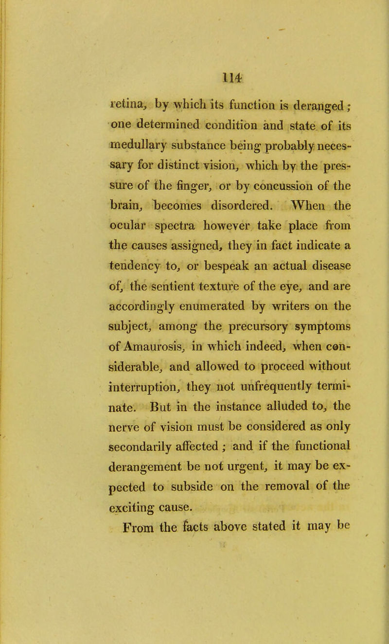 retina, by which its function is deranged ; one determined condition and state of its medullary substance being probably neces- sary for distinct vision, which by the pres- sure of the finger, or by concussion of the brain, becomes disordered. When the ocular spectra however take place from the causes assigned, they in fact indicate a tendency to, or bespeak an actual disease of, the sentient texture of the eye, and are accordingly enumerated by writers on the subject, among the precursory symptoms of Amaurosis, in which indeed, when con- siderable, and allowed to proceed without interruption, they not unfrequently termi- nate. But in the instance alluded to, the nerve of vision must be considered as only secondarily affected ; and if the functional derangement be not urgent, it may be ex- pected to subside on the removal of the exciting cause. From the facts above stated it may be