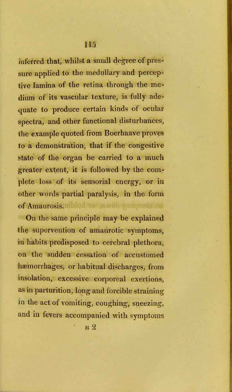 inferred that, whilst a small degree of pres- sure applied to the medullary and percep- tive lamina of the retina through the me- dium of its vascular texture, is fully ade- quate to produce certain kinds of ocular spectra, and other functional disturbances, the example quoted from Boerhaave proves to a demonstration, that if the congestive state of the organ be carried to a much greater extent, it is followed by the com- plete loss of its sensorial energy, or in other words partial paralysis, in the form of Amaurosis. On the same principle may be explained the supervention of amaurotic symptoms, in habits predisposed to cerebral plethora, on the sudden cessation of accustomed haemorrhages, or habitual discharges, from insolation, excessive corporeal exertions, as in parturition, long and forcible straining in the act of vomiting, coughing, sneezing, and in fevers accompanied with symptoms ' n2