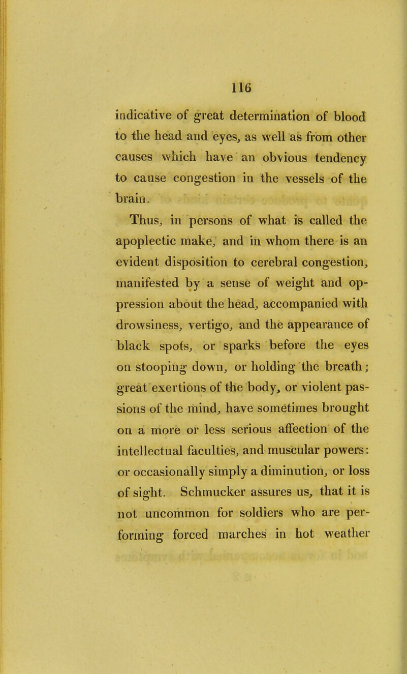 indicative of great determination of blood to the head and eyes, as well as from other causes which have an obvious tendency to cause congestion in the vessels of the brain. Thus,, in persons of what is called the apoplectic make, and in whom there is an evident disposition to cerebral congestion, manifested by a sense of weight and op- pression about the head, accompanied with drowsiness, vertigo, and the appearance of black spots, or sparks before the eyes on stooping down, or holding the breath ; great exertions of the body, or violent pas- sions of the mind, have sometimes brought on a more or less serious affection of the intellectual faculties, and muscular powers: or occasionally simply a diminution, or loss of sight. Schmucker assures us, that it is not uncommon for soldiers who are per- forming forced marches in hot weather