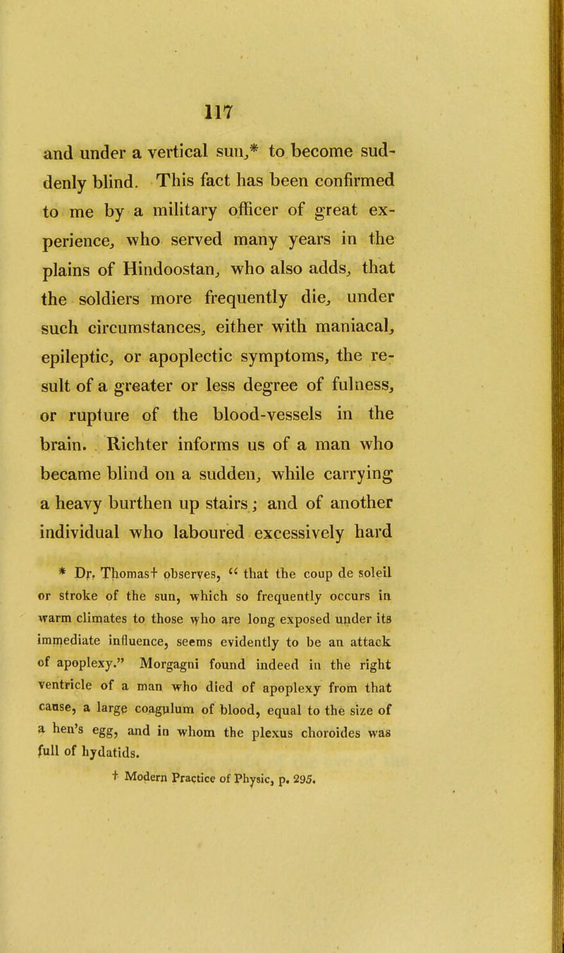 and under a vertical sun,,* to become sud- denly blind. This fact has been confirmed to me by a military officer of great ex- perience., who served many years in the plains of Hindoostan, who also adds, that the soldiers more frequently die, under such circumstances, either with maniacal, epileptic, or apoplectic symptoms, the re- sult of a greater or less degree of fulness, or rupture of the blood-vessels in the brain. Richter informs us of a man who became blind on a sudden, while carrying a heavy burthen up stairs; and of another individual who laboured excessively hard * Dr. Thomas+ observes,  that the coup de soleil or stroke of the sua, which so frequently occurs in warm climates to those who are long exposed under its immediate influence, seems evidently to be an attack of apoplexy. Morgagni found indeed in the right ventricle of a man who died of apoplexy from that cause, a large coagulum of blood, equal to the size of a hen's egg, and in whom the plexus choroides was full of hydatids. + Modern Practice of Physic, p. 295.