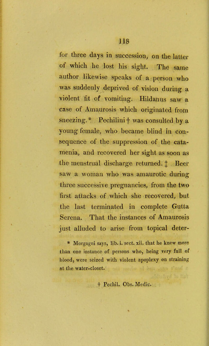 for three days in succession, on the latter of which he lost his sight. The same author likewise speaks of a person who was suddenly deprived of vision during a violent fit of vomiting. Hildanus saw a case of Amaurosis which originated from sneezing. * Pechilini f was consulted by a young female, who became blind in con- sequence of the suppression of the cata- menia, and recovered her sight as soon as the menstrual discharge returned. J Beer saw a woman who was amaurotic during three successive pregnancies, from the two first attacks of which she recovered, but the last terminated in complete Gutta Serena. That the instances of Amaurosis just alluded to arise from topical deter- * Morgagni says, lib. i. sect. xii. that he knew more than one instance of persons who, being very full of blood, were seized with violent apoplexy on straining at the water-closet. + Pechil, Obs. Medic.