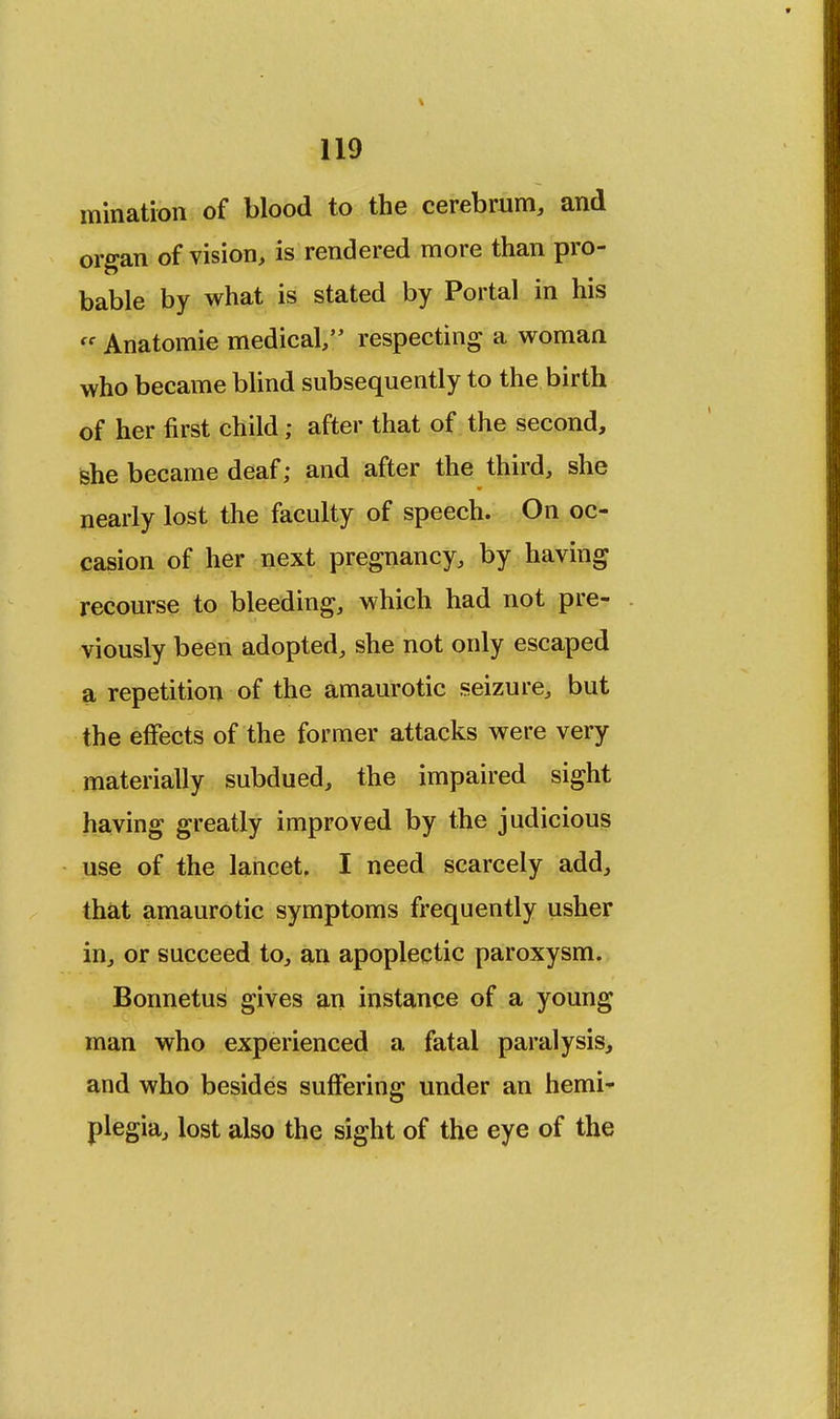 urination of blood to the cerebrum, and organ of vision, is rendered more than pro- bable by what is stated by Portal in his <' Anatomie medical/' respecting a woman who became blind subsequently to the birth of her first child; after that of the second, she became deaf; and after the third, she nearly lost the faculty of speech. On oc- casion of her next pregnancy, by having recourse to bleeding, which had not pre- viously been adopted, she not only escaped a repetition of the amaurotic seizure, but the effects of the former attacks were very materially subdued, the impaired sight having greatly improved by the judicious use of the lancet, I need scarcely add, that amaurotic symptoms frequently usher in, or succeed to, an apoplectic paroxysm. Bonnetus gives an instance of a young man who experienced a fatal paralysis, and who besides suffering under an hemi^ plegia, lost also the sight of the eye of the