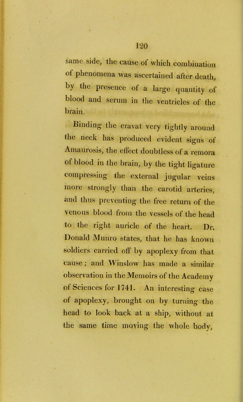 same side, the cause of which combination of phenomena was ascertained after death, by the presence of a large quantity of blood and serum in the ventricles of the brain. Binding the cravat very tightly around the neck has produced evident signs of Amaurosis, the effect doubtless of a remora of blood in the brain, by the tight ligature compressing the external jugular veins more strongly than the carotid arteries, and thus preventing the free return of the venous blood from the vessels of the head to the right auricle of the heart. Dr. Donald Munro states, that he has known soldiers carried off by apoplexy from that cause; and Winslow has made a similar observation in the Memoirs of the Academy of Sciences for 1741. An interesting case of apoplexy, brought on by turning the head to look back at a ship, without at the same time moving the whole body,