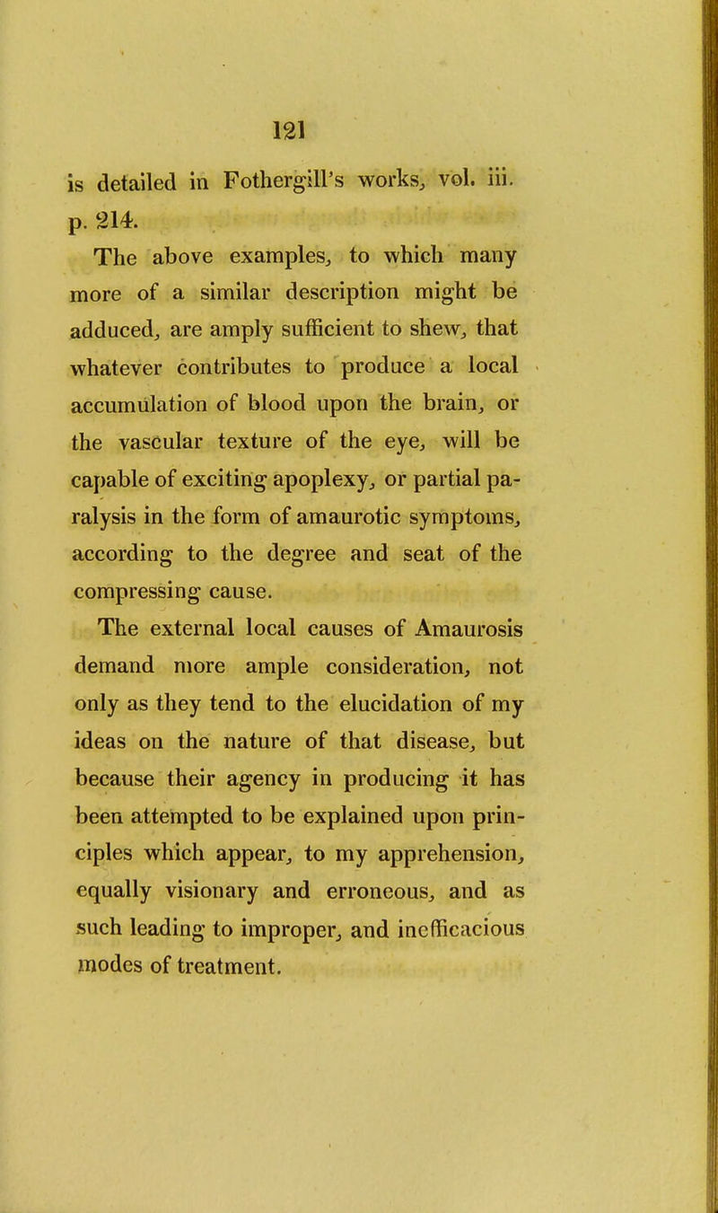 is detailed in Fothergill's works, vol. iii. The above examples, to which many more of a similar description might be adduced, are amply sufficient to shew, that whatever contributes to produce a local accumulation of blood upon the brain, or the vascular texture of the eye, will be capable of exciting apoplexy, or partial pa- ralysis in the form of amaurotic symptoms, according to the degree and seat of the compressing cause. The external local causes of Amaurosis demand more ample consideration, not only as they tend to the elucidation of my ideas on the nature of that disease, but because their agency in producing it has been attempted to be explained upon prin- ciples which appear, to my apprehension, equally visionary and erroneous, and as such leading to improper, and inefficacious modes of treatment.