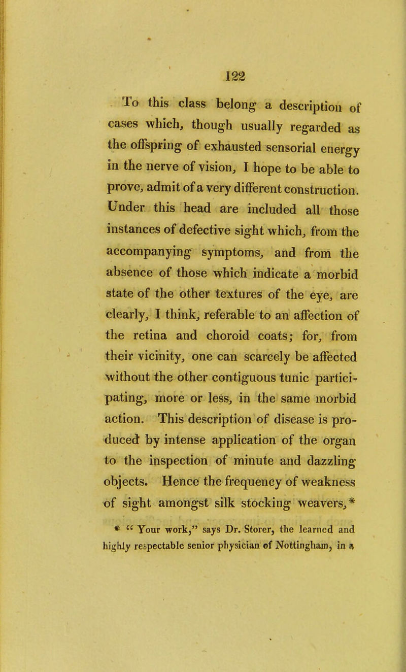 To this class belong a description of cases which, though usually regarded as the offspring of exhausted sensorial energy in the nerve of vision, I hope to be able to prove, admit of a very different construction. Under this head are included all those instances of defective sight which, from the accompanying symptoms, and from the absence of those which indicate a morbid state of the other textures of the eye, are clearly, I think, referable to an affection of the retina and choroid coats; for, from their vicinity, one can scarcely be affected without the other contiguous tunic partici- pating, more or less, in the same morbid action. This description of disease is pro- duced by intense application of the organ to the inspection of minute and dazzling objects. Hence the frequency of weakness of sight amongst silk stocking weavers,* *  Your work, says Dr. Storer, the learned and highly respectable senior physician of Nottingham, in *
