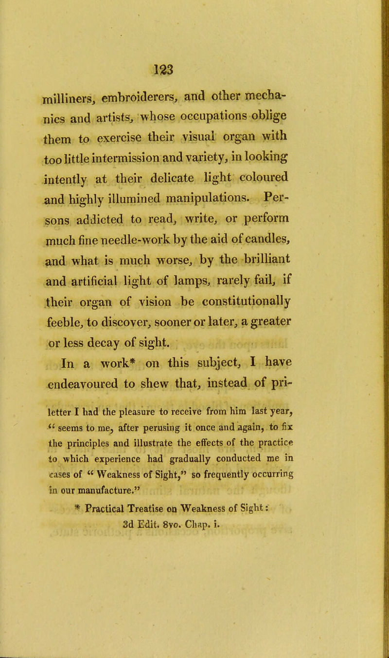 milliners, embroiderers, and other mecha- nics and artists, whose occupations oblige them to exercise their visual organ with too little intermission and variety, in looking intently at their delicate light coloured and highly illumined manipulations. Per- sons addicted to read, write, or perform much fine needle-work by the aid of candles, and what is much worse, by the brilliant and artificial light of lamps, rarely fail, if their organ of vision be constitutionally feeble, to discover, sooner or later, a greater or less decay of sight. In a work* on this subject, I have endeavoured to shew that, instead of pri- letter I had the pleasure to receive from him last year, seems to me, after perusing it once and again, to fix the principles and illustrate the effects of the practice to which experience had gradually conducted me in cases of Weakness of Sight, so frequently occurring in our manufacture. * Practical Treatise on Weakness of Sight: 3d Edit. 8vo. Chap. i.