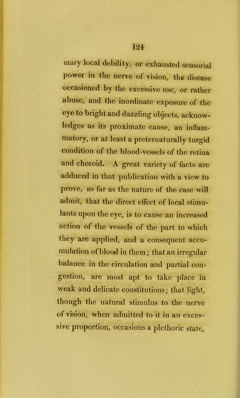mary local debility, or exhausted sensorial power in the nerve of vision, the disease occasioned by the excessive use, or rather abuse, and the inordinate exposure of the eye to bright and dazzling objects, acknow- ledges as its proximate cause, an inflam- matory, or at least a pretern at u rally turgid condition of the blood-vessels of the retina and choroid. A great variety of facts are adduced in that publication with a view to prove, as far as the nature of the case will admit, that the direct effect of local stimu- lants upon the eye, is to cause an increased action of the vessels of the part to which they are applied, and a consequent accu- mulation of blood in them; that an irregular balance in the circulation and partial con- gestion, are most apt to take place in weak and delicate constitutions; that light, though the natural stimulus to the nerve of vision, when admitted to it in an exces- sive proportion, occasions a plethoric state,