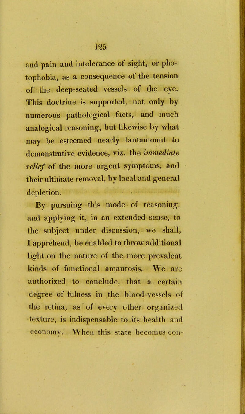 and pain and intolerance of sight, or pho- tophobia, as a consequence of the tension of the deep-seated vessels of the eye. This doctrine is supported, not only by numerous pathological facts, and much analogical reasoning, but likewise by what may be esteemed nearly tantamount to demonstrative evidence, viz. the immediate relief of the more urgent symptoms, and their ultimate removal, by local and general depletion. By pursuing this mode of reasoning, and applying it, in an extended sense, to the subject under discussion, we shall, I apprehend, be enabled to throw additional light on the nature of the more prevalent kinds of functional amaurosis. We are authorized to conclude, that a certain degree of fulness in the blood-vessels of the retina, as of every other organized texture, is indispensable to its health and economy. When this state becomes con-
