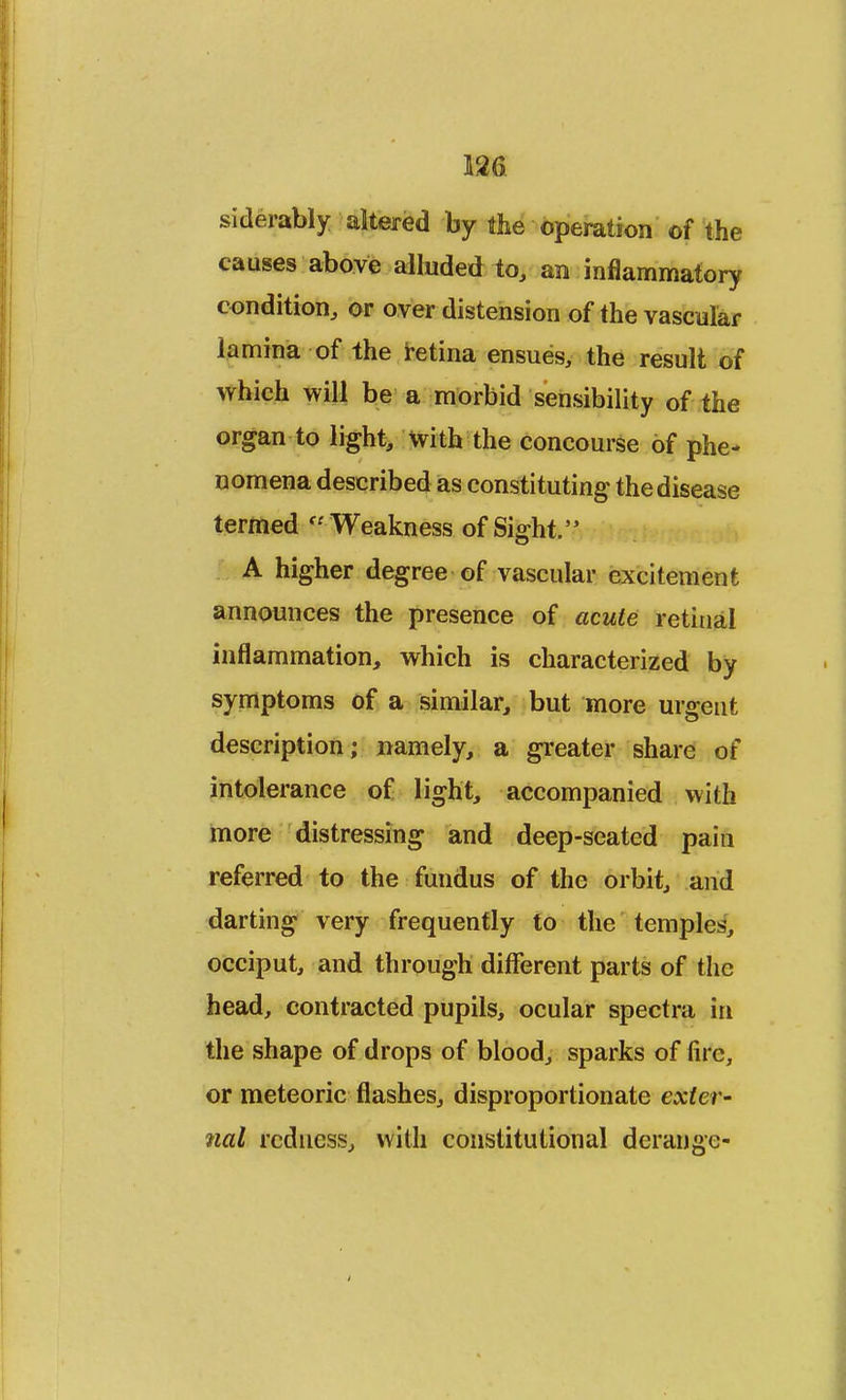 wm siderably altered by the operation of the causes above alluded to, an inflammatory condition, or overdistension of the vascular lamina of the retina ensues, the result of which will be a morbid sensibility of the organ to light, with the concourse of phe- nomena described as constituting the disease termed Weakness of Sight. A higher degree of vascular excitement announces the presence of acute retinal inflammation, which is characterized by symptoms of a similar, but more urgent description; namely, a greater share of intolerance of light, accompanied with more distressing and deep-seated pain referred to the fundus of the orbit, and darting very frequently to the temples, occiput, and through different parts of the head, contracted pupils, ocular spectra in the shape of drops of blood, sparks of fire, or meteoric flashes, disproportionate exter- nal redness, with constitutional derange-