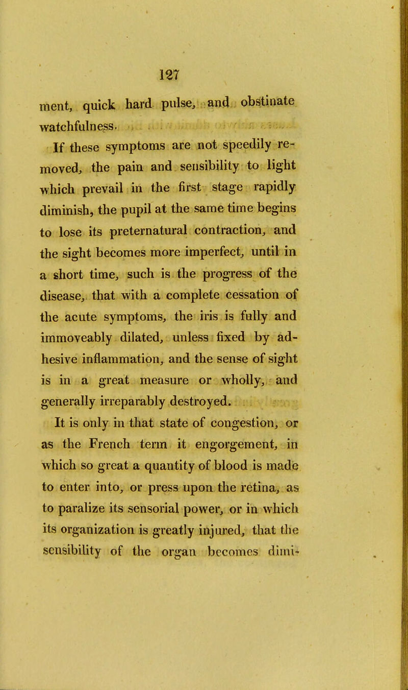 m ment, quick hard pulse, and obstinate watchfulness. If these symptoms are not speedily re- moved, the pain and sensibility to light which prevail in the first stage rapidly diminish, the pupil at the same time begins to lose its preternatural contraction, and the sight becomes more imperfect, until in a short time, such is the progress of the disease, that with a complete cessation of the acute symptoms, the iris is fully and immoveably dilated, unless fixed by ad- hesive inflammation, and the sense of sight is in a great measure or wholly, and generally irreparably destroyed. It is only in that state of congestion, or as the French term it engorgement, in which so great a quantity of blood is made to enter into, or press upon the retina, as to paralize its sensorial power, or in which its organization is greatly injured, that the sensibility of the organ becomes dimi-