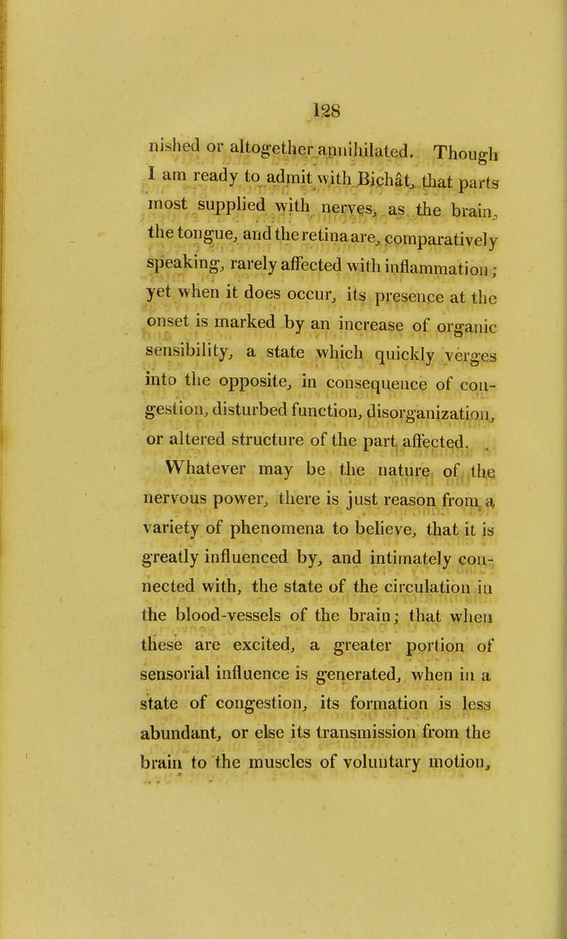 nished or altogether annihilated. Though I am ready to admit with Bichat, that parts most supplied with nerves, as the brain, the tongue, and the retina are, comparatively speaking, rarely affected with inflammation ; yet when it does occur, its presence at the onset is marked by an increase of organic sensibility, a state which quickly verges into the opposite, in consequence of con- gestion, disturbed function, disorganization, or altered structure of the part affected. Whatever may be the nature of the nervous power, there is just reason from a variety of phenomena to believe, that it is greatly influenced by, and intimately con- nected with, the state of the circulation in the blood-vessels of the brain; that when these are excited, a greater portion of sensorial influence is generated, when in a state of congestion, its formation is less abundant, or else its transmission from the brain to the muscles of voluntary motion,