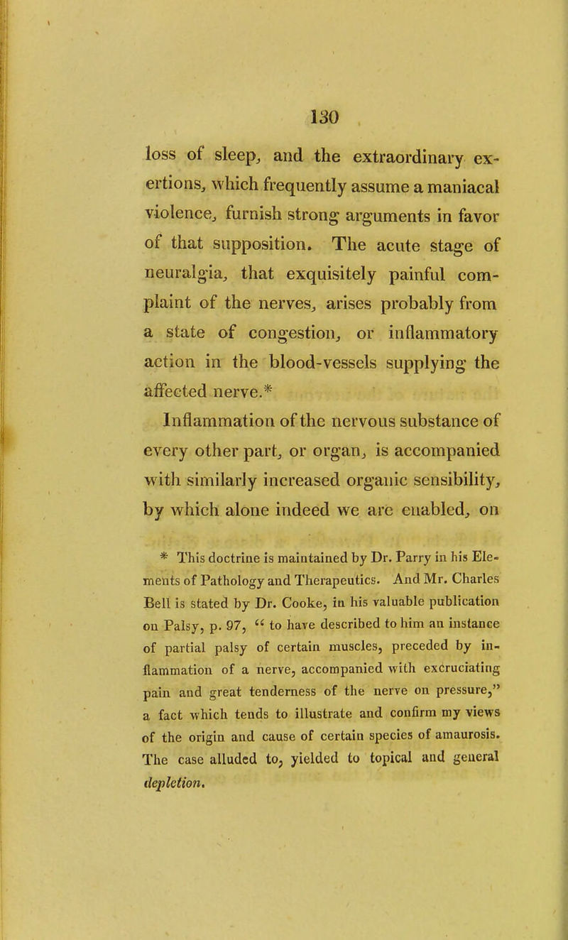 loss of sleep, and the extraordinary ex- ertions, which frequently assume a maniacal violence, furnish strong arguments in favor of that supposition. The acute stage of neuralgia, that exquisitely painful com- plaint of the nerves, arises probably from a state of congestion, or inflammatory action in the blood-vessels supplying the affected nerve.* Inflammation of the nervous substance of every other part, or organ, is accompanied with similarly increased organic sensibility, by which alone indeed we arc enabled, on * This doctrine is maintained by Dr. Parry in his Ele- ments of Pathology and Therapeutics. And Mr. Charles Bell is stated by Dr. Cooke, in his valuable publication on Palsy, p. 97,  to have described to him an instance of partial palsy of certain muscles, preceded by in- flammation of a nerve, accompanied with excruciating pain and great tenderness of the nerve on pressure, a fact which tends to illustrate and confirm my views of the origin and cause of certain species of amaurosis. The case alluded to, yielded to topical and general depletion.
