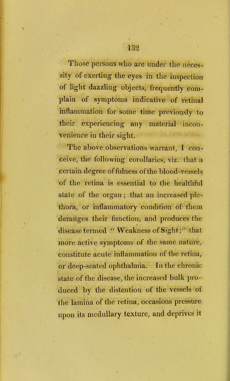 Those persons who are under the neces- sity of exerting the eyes in the inspection of light dazzling objects, frequently com- plain of symptoms indicative of retinal inflammation for some time previously to their experiencing any material incon- venience in their sight. The above observations warrant, I con- ceive, the following corollaries, viz. that a certain degree of fulness of the blood-vessels of the retina is essential to the healthful state of the organ; that an increased ple- thora, or inflammatory condition of them derariges their function, and produces (he disease termed (C Weakness of Sight; that more active symptoms of the same nature, constitute acute inflammation of the retina, or deep-seated ophthalmia. In the chronic state of the disease, the increased bulk pro- duced by the distention of the vessels of the lamina of the retina, occasions pressure upon its medullary texture, and deprives it
