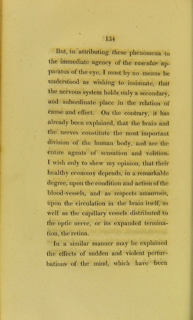 But, in attributing these phenomena to the immediate agency of the vascular ap- paratus of the eye, I must by no means be understood as wishing to insinuate, that the nervous system holds only a secondary, and subordinate place in the relation of cause and effect. On the contrary, it has already been explained, that the brain and the nerves constitute the most important division of the human body, and are the entire agents of sensation and volition. I wish only to shew my opinion, that their healthy economy depends, in a remarkable degree, upon the condition and action of the blood-vessels, and as respects amaurosis, upon the circulation in the brain itself, as well as the capillary vessels distributed to the optic nerve, or its expanded termina- tion, the retina. In a similar manner may be explained the effects of sudden and violent pertur- bations of the mind, which have been