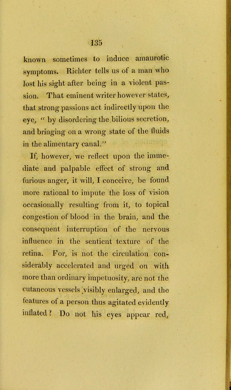 known sometimes to induce amaurotic symptoms. Richter tells us of a man who lost his sight after being in a violent pas- sion, That eminent writer however states, that strong passions act indirectly upon the eye, by disordering the bilious secretion, and bringing on a wrong state of the fluids in the alimentary canal. If, however, we reflect upon the imme- diate and palpable effect of strong and furious anger, it will, I conceive, be found more rational to impute the loss of vision occasionally resulting froih it, to topical congestion of blood in the brain, and the consequent interruption of the nervous influence in the sentient texture of the retina. For, is not the circulation con-* siderably accelerated and urged on with more than ordinary impetuosity, are not the cutaneous vessels visibly enlarged, and the features of a person thus agitated evidently inflated? Do not his eyes appear redj, i