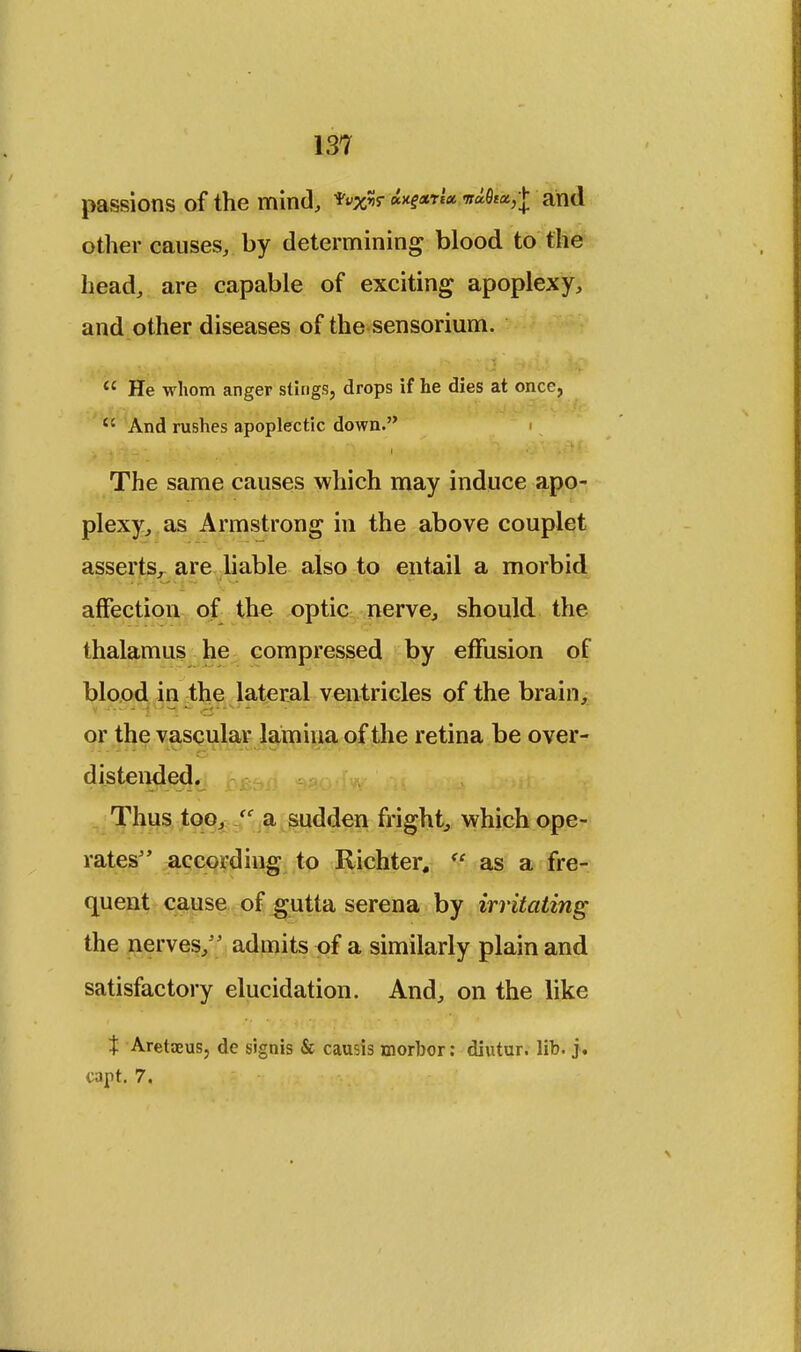 passions of the mind, Axgarl* and other causes, by determining blood to the head, are capable of exciting apoplexy, and other diseases of the sensorium.  He whom anger stings, drops if he dies at once,  And rushes apoplectic down. The same causes which may induce apo- plexy, as Armstrong in the above couplet asserts, are liable also to entail a morbid affection of the optic nerve, should the thalamus he compressed by effusion of blood in the lateral ventricles of the brain, — or the vascular lamina of the retina be over- distended. Thus too, (C a sudden fright, which ope- rates according to Richter, <c as a fre- quent cause of gutta serena by irritating the nerves,*' admits of a similarly plain and satisfactory elucidation. And, on the like X Aretaeus, de signis & causis morbor: diutur. lib. j. capt. 7.