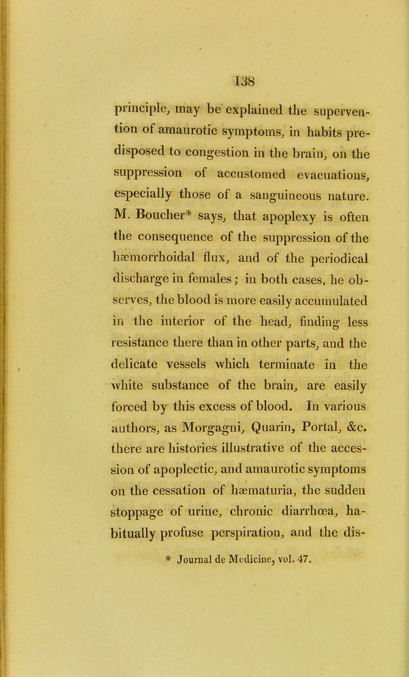 principle, may be explained the superven- tion of amaurotic symptoms, in habits pre- disposed to congestion in the brain, on the suppression of accustomed evacuations, especially those of a sanguineous nature. M. Boucher* says, that apoplexy is often the consequence of the suppression of the hemorrhoidal flux, and of the periodical discharge in females; in both cases, he ob- serves, the blood is more easily accumulated in the interior of the head, finding less resistance there than in other parts, and the delicate vessels which terminate in the white substance of the brain, are easily forced by this excess of blood. In various authors, as Morgagni, Quarin, Portal, &c. there are histories illustrative of the acces- sion of apoplectic, and amaurotic symptoms on the cessation of hematuria, the sudden stoppage of urine, chronic diarrhoea, ha- bitually profuse perspiration, and the dis- * Journal de Medicine, vol. 47.