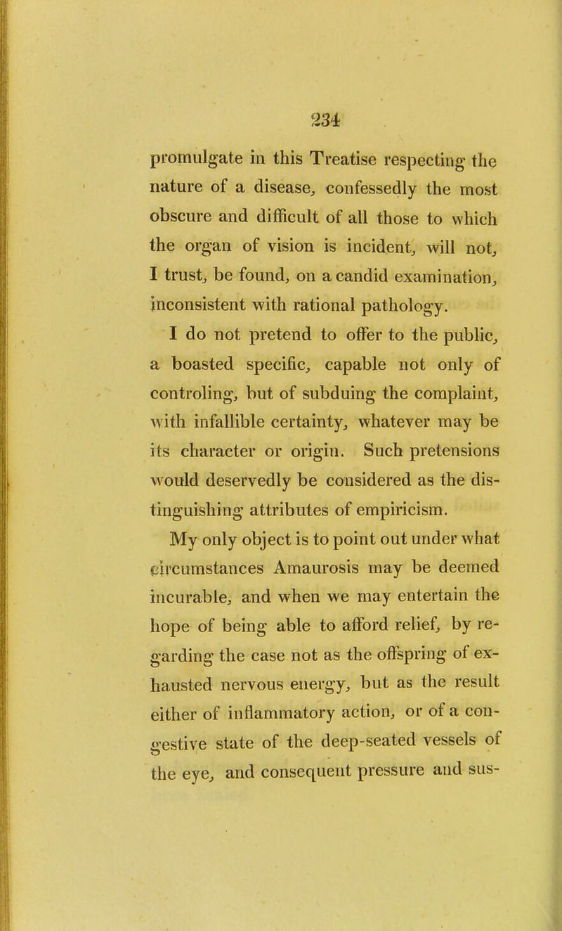 promulgate in this Treatise respecting the nature of a disease, confessedly the most obscure and difficult of all those to which the organ of vision is incident, will not, I trust, be found, on a candid examination, inconsistent with rational pathology. I do not pretend to offer to the public, a boasted specific, capable not only of controling, but of subduing the complaint, with infallible certainty, whatever may be its character or origin. Such pretensions would deservedly be considered as the dis- tinguishing attributes of empiricism. My only object is to point out under what circumstances Amaurosis may be deemed incurable, and when we may entertain the hope of being able to afford relief, by re- garding the case not as the offspring of ex- hausted nervous energy, but as the result either of inflammatory action, or of a con- gestive state of the deep-seated vessels of the eye, and consequent pressure and sus-