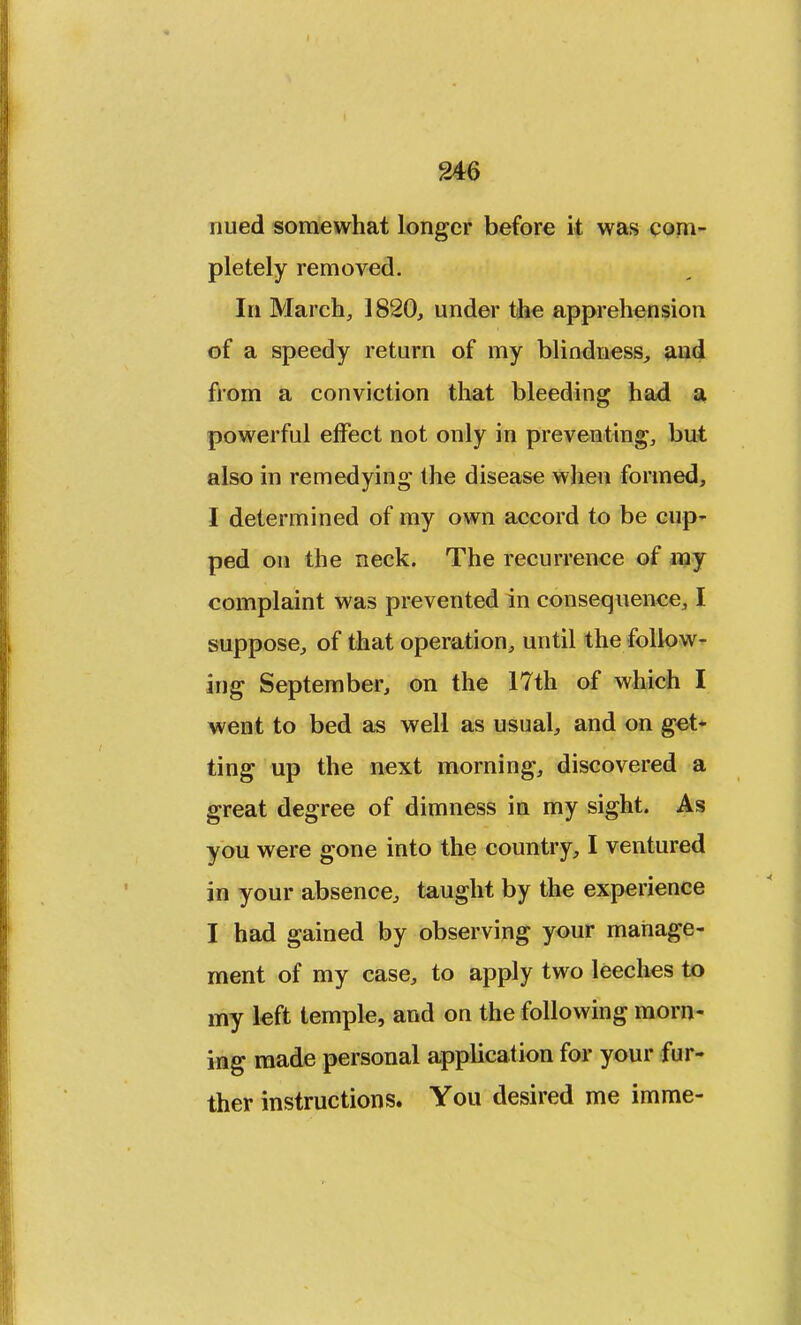 nued somewhat longer before it was com- pletely removed. In March, 1820, under the apprehension of a speedy return of my blindness, and from a conviction that bleeding had a powerful effect not only in preventing, but also in remedying the disease when formed, I determined of my own accord to be cup- ped on the neck. The recurrence of my complaint was prevented in consequence, I suppose, of that operation, until the follow- ing September, on the 17th of which I went to bed as well as usual, and on get- ting up the next morning, discovered a great degree of dimness in my sight. As you were gone into the country, I ventured in your absence, taught by the experience I had gained by observing your manage- ment of my case, to apply two leeches to my left temple, and on the following morn- ing made personal application for your fur- ther instructions. You desired me imme-