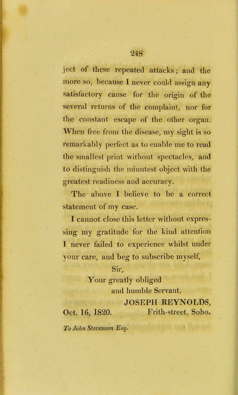 ject of these repeated attacks; and the more so, because I never could assign any satisfactory cause for the origin of the several returns of the complaint, nor for the constant escape of the other organ. When free from the disease, my sight is so remarkably perfect as to enable me to read the smallest print without spectacles, and to distinguish the minutest object with the greatest readiness and accuracy. The above I believe to be a correct statement of my case. I cannot close this letter without expres- sing my gratitude for the kind attention I never failed to experience whilst under your care, and beg to subscribe myself, Sir, Your greatly obliged and humble Servant, JOSEPH REYNOLDS, Oct. 16, 1820. Frith-street, Soho. To John Stevenson Esq.