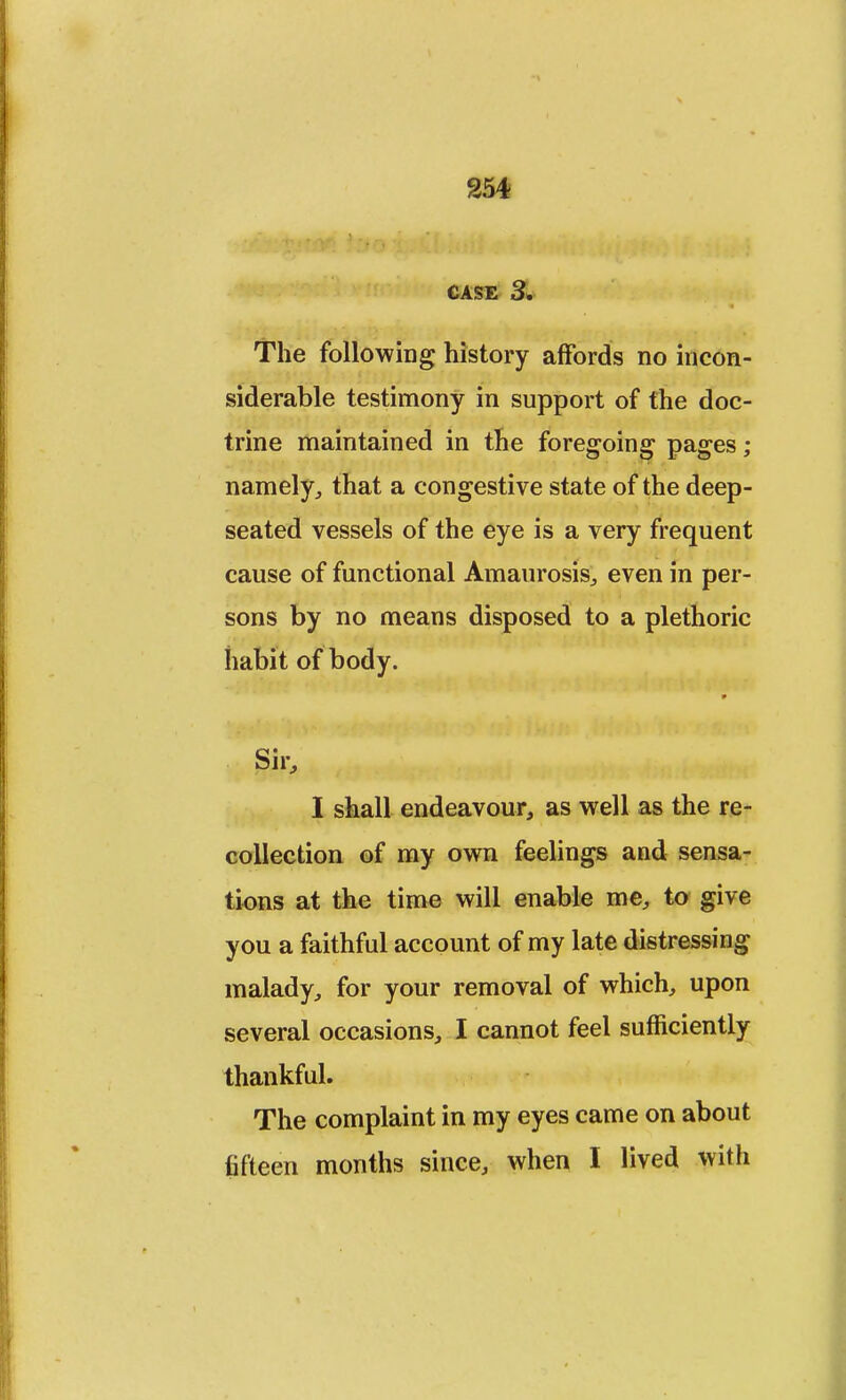 CASE 3. The following history affords no incon- siderable testimony in support of the doc- trine maintained in the foregoing pages ; namely, that a congestive state of the deep- seated vessels of the eye is a very frequent cause of functional Amaurosis, even in per- sons by no means disposed to a plethoric habit of body. Sir, I shall endeavour, as well as the re- collection of my own feelings and sensa- tions at the time will enable me, to give you a faithful account of my late distressing malady, for your removal of which, upon several occasions, I cannot feel sufficiently thankful. The complaint in my eyes came on about fifteen months since, when I lived with