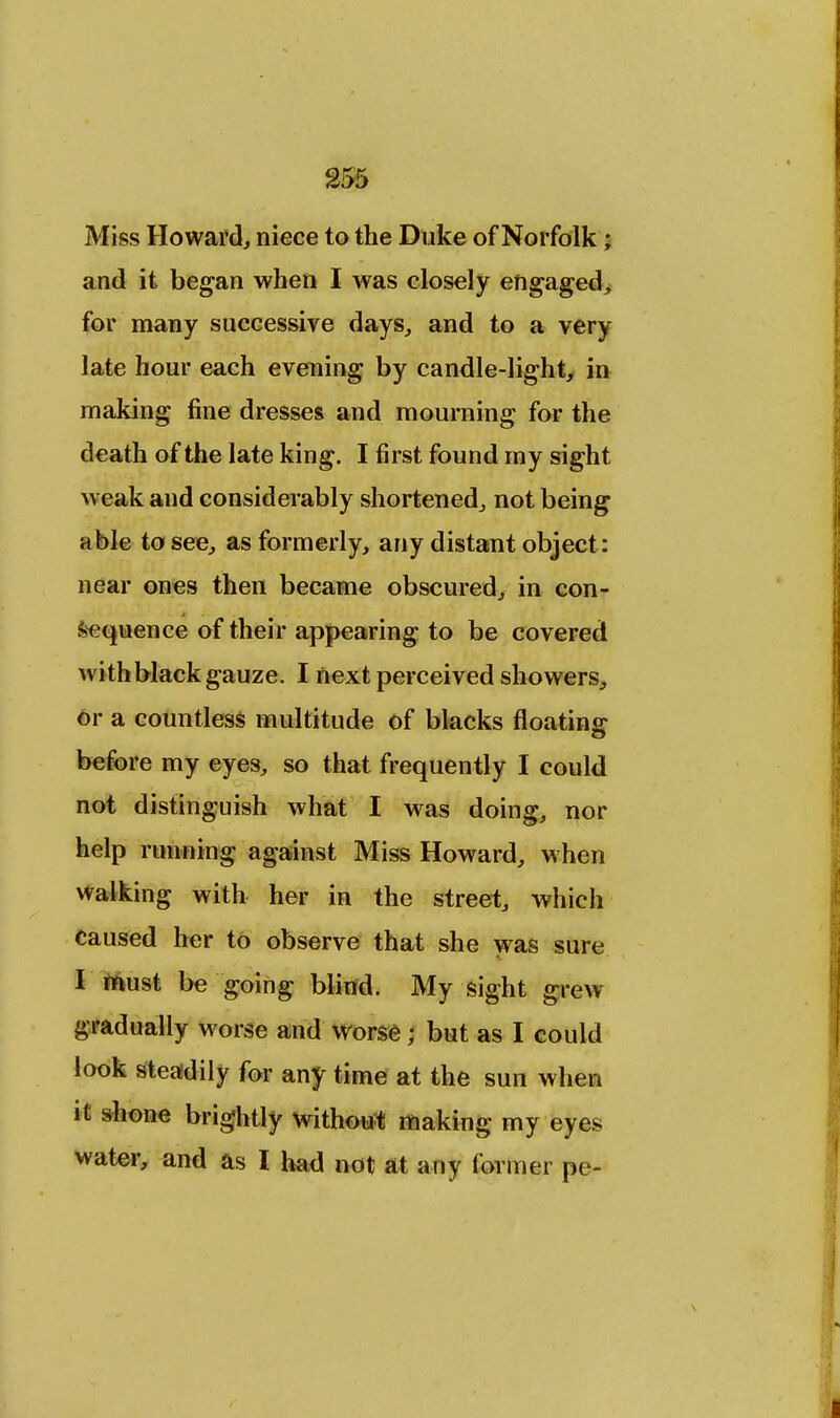 Miss Howard, niece to the Duke of Norfolk ; and it began when I was closely engaged, for many successive days., and to a very late hour each evening by candle-light, in making fine dresses and mourning for the death of the late king. I first found my sight weak and considerably shortened,, not being able to see, as formerly, any distant object : near ones then became obscured, in con- sequence of their appearing to be covered with black gauze. I next perceived showers, or a countless multitude of blacks floating before my eyes, so that frequently I could not distinguish what I was doing, nor help running against Miss Howard, when walking with her in the street, which caused her to observe that she was sure I must be going blind. My sight grew gradually worse and worse; but as I could look steadily for any time at the sun when it shone brightly without making my eyes water, and as I had not at any former pe-