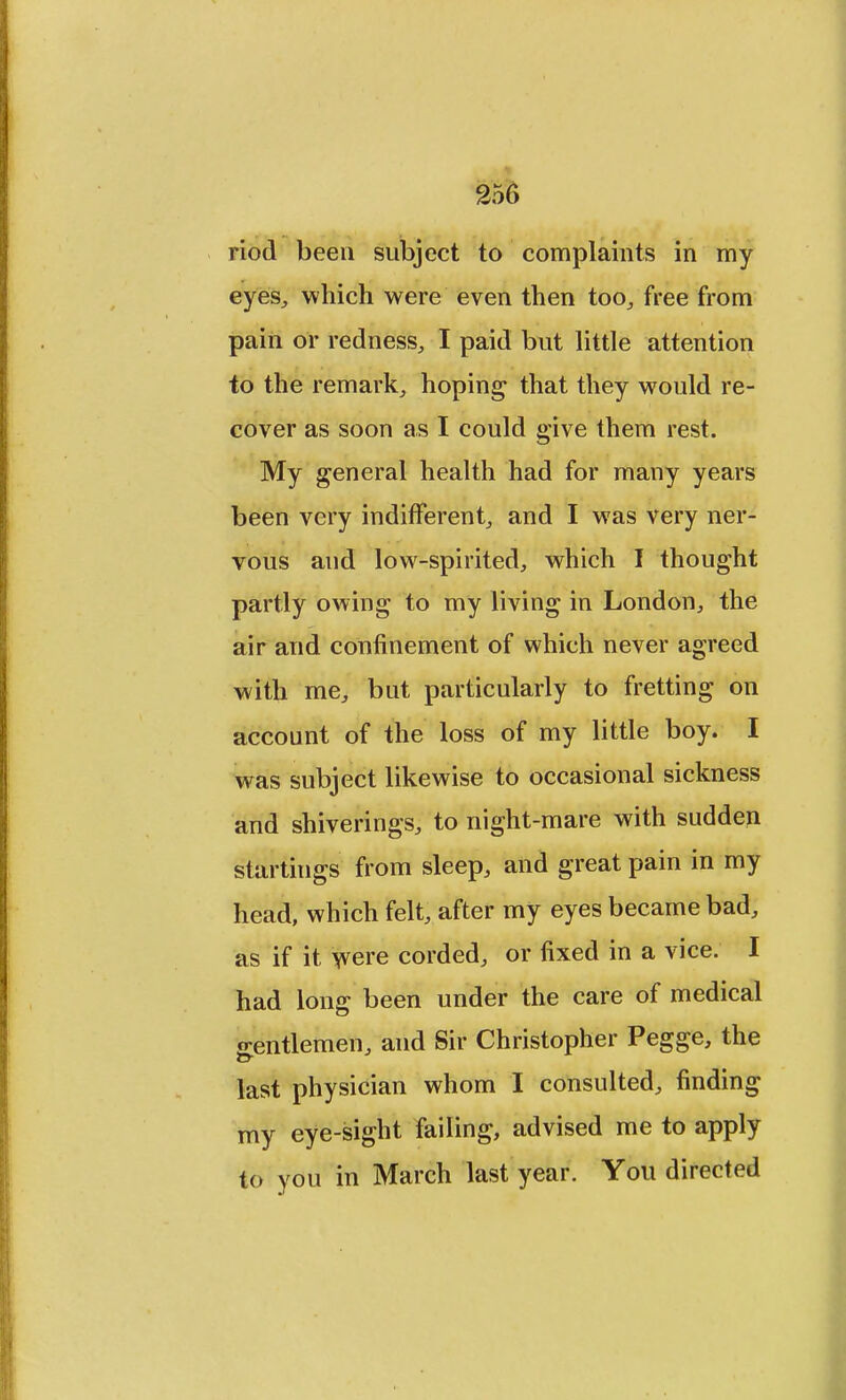 riod been subject to complaints in my eyes, which were even then too, free from pain or redness, I paid but little attention to the remark, hoping that they would re- cover as soon as I could give them rest. My general health had for many years been very indifferent, and I was very ner- vous and low-spirited, which I thought partly owing to my living in London, the air and confinement of which never agreed with me, but particularly to fretting on account of the loss of my little boy. I was subject likewise to occasional sickness and shiverings, to night-mare with sudden startings from sleep, and great pain in my head, which felt, after my eyes became bad, as if it were corded, or fixed in a vice. I had long been under the care of medical 2-entlemen, and Sir Christopher Pegge, the last physician whom I consulted, finding my eye-sight failing, advised me to apply to you in March last year. You directed