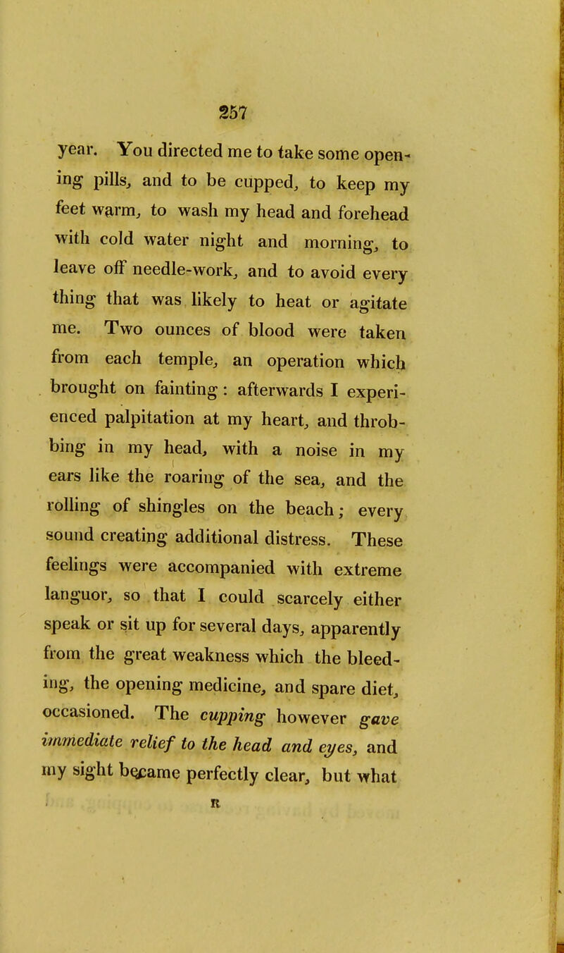 year. You directed me to take some open- ing pills, and to be cupped, to keep my feet warm, to wash my head and forehead with cold water night and morning, to leave off needle-work, and to avoid every thing that was likely to heat or agitate me. Two ounces of blood were taken from each temple, an operation which brought on fainting: afterwards I experi- enced palpitation at my heart, and throb- bing in my head, with a noise in my ears like the roaring of the sea, and the rolling of shingles on the beach; every sound creating additional distress. These feelings were accompanied with extreme languor, so that I could scarcely either speak or sit up for several days, apparently from the great weakness which the bleed- ing, the opening medicine, and spare diet, occasioned. The cupping however gave immediate relief to the head and eyes, and my sight became perfectly clear, but what K