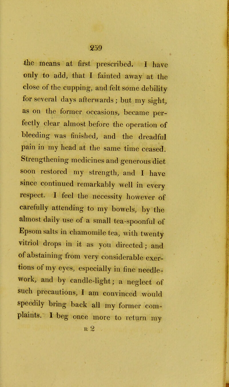 the means at first prescribed. I have only to add, that I fainted away at the close of the cupping, and felt some debility for several days afterwards; but my sight, as on the former occasions, became per- fectly clear almost before the operation of bleeding was finished, and the dreadful pain in my head at the same time ceased. Strengthening medicines and generous diet soon restored my strength, and I have since continued remarkably well in every respect. I feel the necessity however of carefully attending to my bowels, by the almost daily use of a small tea-spoonful of Epsom salts in chamomile tea, with twenty vitriol drops in it as you directed; and of abstaining from very considerable exer- tions of my eyes, especially in fine needle- work, and by candle-light; a neglect of such precautions, I am convinced would speedily bring back all my former com- plaints. I beg once more to return my rc2