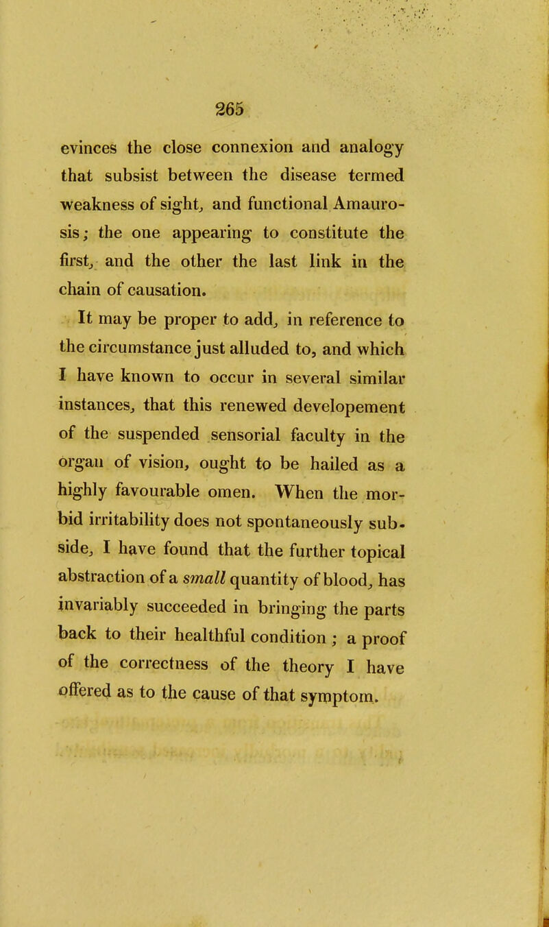 evinces the close connexion and analogy that subsist between the disease termed weakness of sight, and functional Amauro- sis; the one appearing to constitute the first, and the other the last link in the chain of causation. It may be proper to add., in reference to the circumstance just alluded to, and which I have known to occur in several similar instances, that this renewed developement of the suspended sensorial faculty in the organ of vision, ought to be hailed as a highly favourable omen. When the mor- bid irritability does not spontaneously sub- side, I have found that the further topical abstraction of a small quantity of blood, has invariably succeeded in bringing the parts back to their healthful condition ; a proof of the correctness of the theory I have offered as to the cause of that symptom.