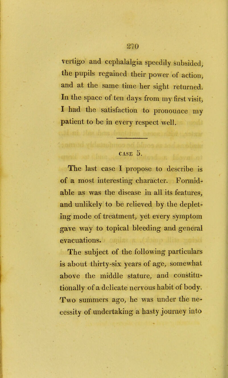 r>?0 vertigo and cephalalgia speedily subsided, the pupils regained their power of action, and at the same time her sight, returned. In the space of ten days from my first visit, I had the satisfaction to pronounce my patient to be in every respect well. case 5. The last case I propose to describe is of a most interesting character. Formid- able as was the disease in all its features, and unlikely to be relieved by the deplet- ing mode of treatment, yet every symptom gave way to topical bleeding and general evacuations. The subject of the following particulars is about thirty-six years of age, somewhat above the middle stature, and constitu- tionally of a delicate nervous habit of body. Two summers ago, he was under the ne- cessity of undertaking a hasty journey into