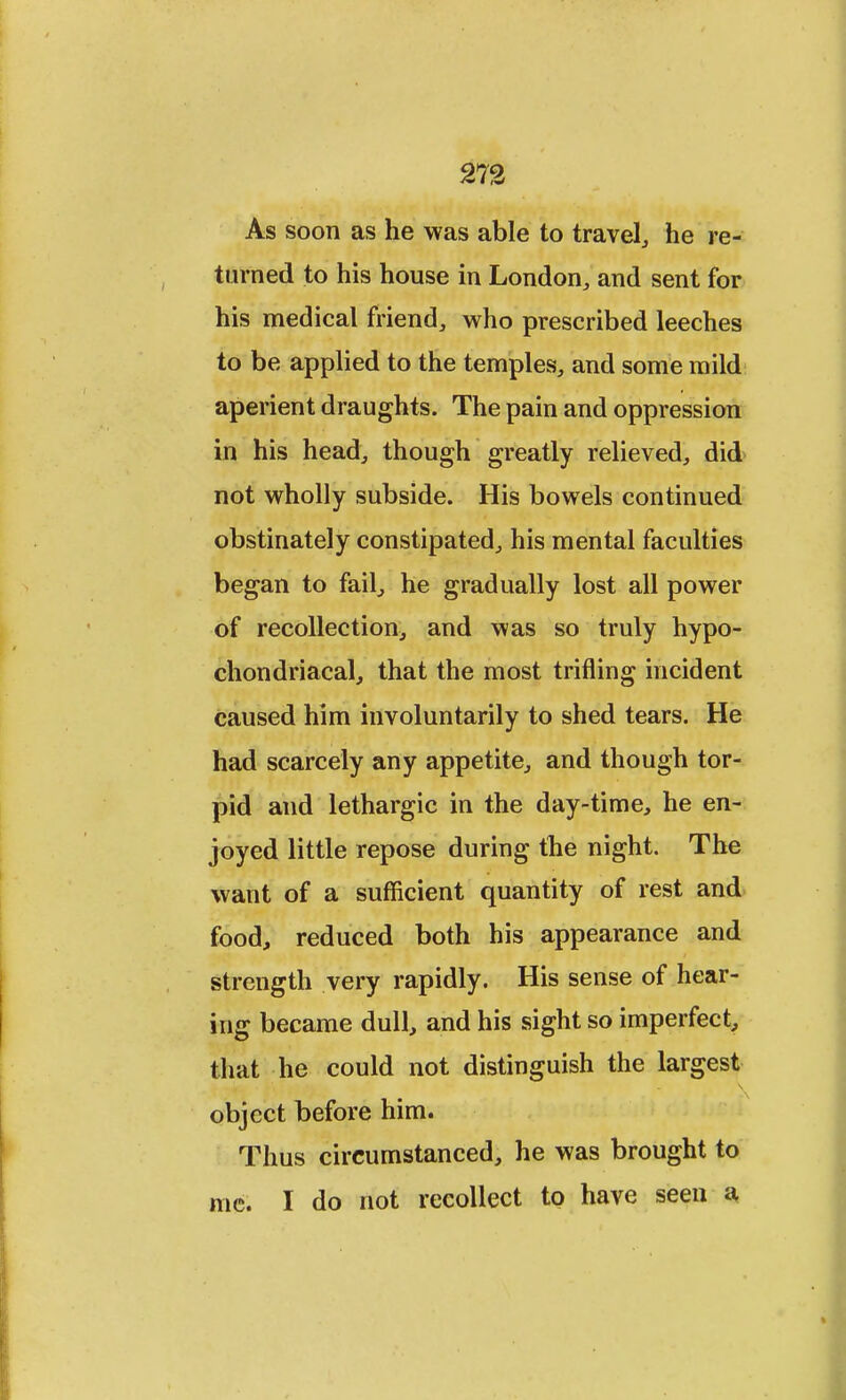 As soon as he was able to travel, he re- turned to his house in London, and sent for his medical friend, who prescribed leeches to be applied to the temples, and some mild aperient draughts. The pain and oppression in his head, though greatly relieved, did not wholly subside. His bowels continued obstinately constipated, his mental faculties began to fail, he gradually lost all power of recollection, and was so truly hypo- chondriacal, that the most trifling incident caused him involuntarily to shed tears. He had scarcely any appetite, and though tor- pid and lethargic in the day-time, he en- joyed little repose during the night. The want of a sufficient quantity of rest and food, reduced both his appearance and strength very rapidly. His sense of hear- ing became dull, and his sight so imperfect, that he could not distinguish the largest object before him. Thus circumstanced, he was brought to me. I do not recollect to have seen a