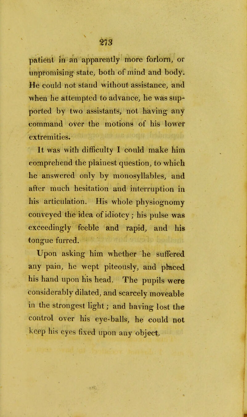 213 patient in an apparently more forlorn, or unpromising state, both of mind and body. He could not stand without assistance, and when he attempted to advance, he was sup- ported by two assistants, not having any command over the motions of his lower extremities. It was with difficulty I could make him comprehend the plainest question, to which he answered only by monosyllables, and after much hesitation and interruption in his articulation. His whole physiognomy conveyed the idea of idiotcy; his pulse was exceedingly feeble and rapid, and his tongue furred. Upon asking him whether he suffered any pain, he wept piteously, and phaced his hand upon his head. The pupils were considerably dilated, and scarcely moveable in the strongest light; and having lost the control over his eye-balls, he could not keep his eyes fixed upon any object.