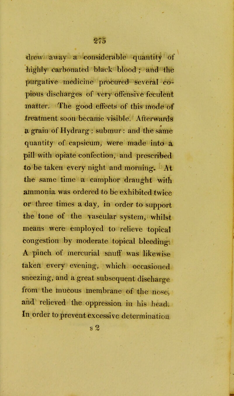 drew away a considerable quantity of ■highly carbonated black blood; and the purgative medicine procured several co- pious discharges of very offensive feculent matter. The good effects of this mode of treatment soon became visible. Afterwards m a grain of Hydrarg: submur: and the same quantity of capsicum, were made into a pill with opiate confection, and prescribed to be taken every night and morning. At the same time a camphor draught with ammonia was ordered to be exhibited twice or three times a day, in order to support the tone of the vascular system, whilst means were employed to relieve topical congestion by moderate topical bleeding. A pinch of mercurial snuff was likewise taken every evening, which occasioned sneezing, and a great subsequent discharge from the mucous membrane of the nose> and relieved the oppression in his head. In order to prevent excessive determination